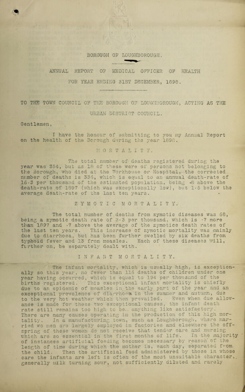 BOROUGH OF LOUGHBOROUGH. ANNUAL REPORT OF MEDICAL OFFICER OF HEALTH FOR YEAR ENDING BIST DECEMBER, 1898. TO THE TOWN COUNCIL OF THE BOROUGH OF LOUGHBOROUGH, ACTING AS THE URBAN DISTRICT COUNCIL. Gentlemen, I have the honour of submitting to you my Annual Report on the healtli of the Borough during the year 1898. !. ■; O r P A T T n’s “7 i ! U i v I A li i X X . The total number of deaths registered during the year was 354, but as 18 of these were of persons not belonging to the Borough, who died at the Workhouse or Hospital, the corrected number of deaths is 336, which is equal to an annual death-rate of 16-3 per thousand of the estimated population, being -8 above the death-rate of 1897 (which was exceptionally low), but 1*6 below the average death-rate of the last ten years. ZYMOTIC M 0 R T A L I T Y. The total number of deaths from zymotic diseases was 68, being a zymotic death rate of 3-3 per thousand, which is -7 more the average of the zymotice death rates of This increase of zymotic mortality was mainly due to diarrhoea, but has been further swelled by six deaths from typhoid fever and 13 from measles. Each of these diseases will, further on, be separately dealt with. than 1897 and -7 above the last ten years. N A N 0 R T A Y. The infant mortality, which is usually high, is exception¬ ally so this year, no fewer than 116 deaths of children under one year having occurred, which is equal to 194 per thousand of the births registered. This exceptional infant mortality is chiefly due to an epidemic of measles in the early part of the year and an exceptional prevalence of diarrhoea, in the summer and autumn, due to the very hot weather which then prevailed. Even when due allow¬ ance is made for these two exceptional causes, the infant death rate still remains too high to be., anything like satisfactory. There are many causes operating in the production of this high mor¬ tality. In a manufacturing town, such as Loughborough, where mar¬ ried wo men are largely employed in factories and elsewhere the off¬ spring of these women do not receive that tender care and nursing which are so essential in the first months of life. In the majority of instances artificial feeding becomes necessary by reason' of the length of time during which the mother is, each day, separated from the'child. Then the artificial food administered by those in 7/hose care the infants are left is often of the most unsuitable character,, generally milk turning sour, not sufficiently diluted and rarely