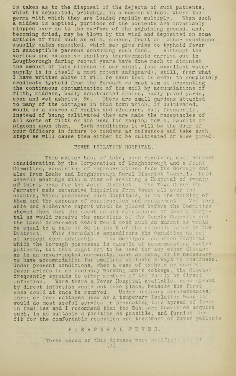 is taken as to the disposal of the dejecta of such patients, which is deposited, probably, in a common midden, v/here the germs with which they are loaded rapidly multiply. When such a midden is emptied, portions of the contents are invariably slopped over on to the surface of the adjoining ground, and, becoming dried, may be blown by the wind and deposited on some article of food such as milk, cheese, fruit or other substance usually eaten uncooked, which may give rise to typhoid fever in susceptible persons consuming such food. Although the various and extensive sanitary improvements carried out in Loughborough during recent years have done much to diminish the amount of this disease in our midst, (our excellent water supply is in itself a most potent safeguard), still, from what I have written above it will be seen that in order to completely eradicate typhoid from the Borough we must aim at preventing the continuous contamination of the soil by accumulations of filth, middens, badly constructed drains, badly paved yards, open and wet ashpits, &c. There are small gardens attached to many of the cottages in this town which, if cultivated, would be a source of health and pleasure, but, frequently, instead of being cultivated they are made the receptacles of all sorts of filth or are used for keeping fowls, rabbits or pigeons upon them. Such conditions it will be the duty of your Officers in future to condemn as nuisances and take such steps as will cause them either to be cultivated or else paved. FEVER ISOLATION HOSPITAL. This matter has, of late, been receiving most earnest consideration by the Corporation of Loughborough and a Joint Committee, consisting of representatives from the Borough-and also from Leake and Loughborough Rural District Councils, held several meetings with a view of erecting a Hospital of twenty of thirty beds for the Joint District. The Town Clerk (ilir Jarratt) made extensive inquiries from towns ell over the country, which possessed such Hospitals, as t.o the working o: them and the expense of construction and management. The very able and elaborate report, which he placed before the Committee showed them that the erection and maintenance of such a Hospi¬ tal as would receive the sanctions of the County Councils ana the Local Government Board Would cost such an amount as would be equal to a rate of 3d in the £ of the rateable value of the District. This formidable expenditure the Committee do not at present deem advisable. The Smallpox Isolation Hospital which the Borough possesses is capable of accommodating twelve patients, but this ought not to be used for any other disease as in an unvaccinated community, such as ours, it is necessary to have accommodation for smallpox patients always in readiness. Under present conditions, when a case of typhoid or scarlet fever arises in an ordinary working man's cottage, the disease frequently spreads to other members of the family by direct infection. Were there a Fever Hospital available, such spread by direct infection would not take place, because the first case could at once be removed. Under ordinary circumstances, three or four cottages used as a temporary Isolation Hospital would do most useful service in preventing this spread of fever in families and I recommend that the Sanitary Committee acquire such, in as suitable a position as possible, and furnish them fit for the comfortable reception and treatment of fever patients PUERPERA FEVER. Three cases of this disease were tifieo