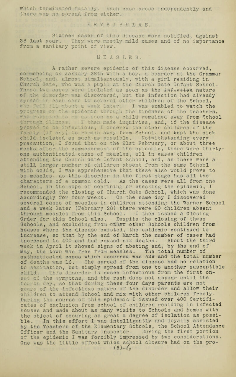 which terminated fatally. Each case there was no spread from either. arose independently and ERYSIPELAS. Sixteen cases of this disease were notified, against 38 last year. They were mostly mild cases and of no importance from a sanitary point of view. M A S L E S A rather severe epidemic of this disease occurred, commencing on January 28th with a boy, a boarder at the Grammar School, and, almost simultaneously, with a girl residing in Church Gate, who was a pupil at the Church Gate Infant School. These two cases were isolated as soon as the in#*efcieH nature of the disorder was discovered, but the infection had already S O 1 6 <2 CL I who fell progress who reoo?. through proved tc case to several other children of the School, Fount a week later. I was enabled to watch the ne to e p i g e mi c t n ro ugi f h a kindness of the teachers, a a a child remained be from School , if the disease away i am: made inquiries, and ordered the other children of the away from School, and kept the sick possible. Notwithstanding every e as scon I then crious. ] o remain child isolated as much as precaution, I found that on the 21st February, or about three weeks after the commencement of the epidemic, there were thirty- one authenticated cases of measles, all in eases children attending the Church Gate Infant School, and, as there were a still larger number of children absent from the same School with colds, I was apprehensive that these also would prove to be measles, as this disorder in the first stage has all the characters of a common cold. As the cases were all from one School, in the hope of confining or checking the epidemic, I recommended the closing of Church Gate School, which was done accordingly for four weeks. On the same day I discovered several cases of measles in children attending the Warner School and a week later (February 28) there were 20 children absent through measles from this School. I then issued a Closing Order for this School also. Despite the closing of these Schools, and excluding from other Schools children from houses where the disease existed, the epidemic continued to increase, so that by the end of March the number of cases had increased to 400 and had caused six deaths. About the third week in April it showed signs of abating and, by the end of May, the town was free from measles. The total number of authenticated cases which occurred was 629 and the total number of deaths was 16. The spread of the disease had no relation to sanitation, but simply spread from one to another susceptible child. This disorder is susee infectious from the first on¬ set of the symptons, and the rash does not appear until the fourth day, so that during these four days parents are not aware of the infectious nature of the disorder and allow their children to attend School and mix with other children freely. During the course of this epidemic I issued over 400 Certifi¬ cates of exclusion from school of children residing in infected houses and made about as many visits to Schools and homes with the object of securing as great a degree of isolation as possi¬ ble. In this effort I was intelligently and loyally assisted by the Teachers of the Elementary Schools, the School Attendance Officer and the Sanitary Inspector. During the first portion of the epidemic I was forcibly impressed by two considerations. One was the little effect which school closure had on the pro- <5)-6