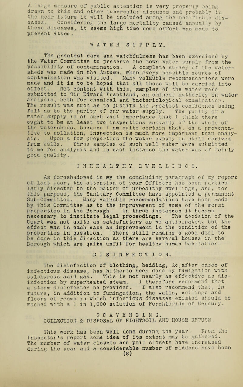 A large measure of public attention is very properly being drawn to this and other tubercular diseases and probably in the near future it will be included among the notifiable dis¬ eases. Considering the large mortality caused annually by these diseases, it seems high time some effort was made to prevent ithem. WATER SUPPLY. The greatest care and watchfulness has been exercised by the Water Committee to preserve the town water supply from the possibility of contamination. A complete survey of the v/ater- sheds was made in the Autumn, when every possible source of contamination was visited. Many valauble recommendations were made and it is to be hoped that all these will be carried into effect. Not content with this, samples of the water were submitted to Sir Edward Frankland, an eminent authority on water analysis, both for chemical and bacteriological examination. The result was such as to justify the greatest confidence being felt as to the purity of our water supply. The purity of a water supply is oi such vast importance that I think there ought to be at least two inspections annually of the whole of the watersheds, because I am quite certain that, as a preventa¬ tive to pollution, inspection is much more important than analy¬ sis. Upon a few properties the water supply is still derived from wells. Throe samples of such well water were submitted to me for analysis and in each instance the water was of fairly good quality. U N H E A L T PI Y D ¥ E L L I N C- S. As foreshadowed in ray the concluding paragraph of n:y report of last year, the attention of your Officers has been particu¬ larly directed to the matter of unhealthy dwellings, and, for this purpose, the Sanitary Committee have appointed a permanent Sub-Committee. Many valuable recommendations have been made by this Committee as to the improvement of some of the worst properties in the Borough. In three instances it became necessary to institute legal proceedings. The decision of the Court was not quite as satisfactory as we anticipated, but the effect was in each case an improvement in the condition of the properties in question. There still remains a good deal to be done in this direction as there are several houses in the Borough which are quite unfit for healthy human habitation. DISINFECTION. The disinfection of clothing, bedding, A-c,after cases of infectious disease, has hitherto been done by fumigation with sulphurous acid gas. This is not nearly as effective as dis¬ infection by superheated steam. I therefore recommend that a steam disinfector be provided. I also recommend that, in future, in addition to fumingation, the walls, ceilings and floors of rooms in which infectious diseases existed should be washed with a 1 in 1,000 solution of Perchloride of Mercury. SCAVENGING. COLLECTION & DISPOSAL OF NIGHTSOIL AND HOUSE REFUSE. This work has been well done during the year. From the Inspector’s report some idea of its extent may be gatiiered. The number of water closets and pail closets have increased during the year and a considerable number of middens have been