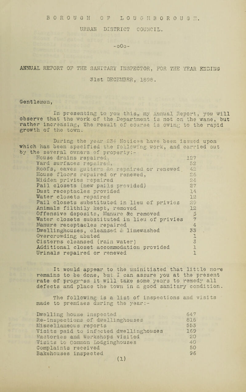 URBAN DISTRICT COUNCIL. -oOo- ANNUAL REPORT OP THE SANITARY INSPECTOR, FOR THE YEAR ENDING 51st DECEMBER, 1898. Gentlemen, In presenting to you this.,, ray Annual Report, you will observe that the work of the Department is not on the wane, but rather increasing, The result of course is owing to the rapid growth of the town. During the year £34 Notices have b which has been specified the following work, by the several owners of property House drains repaired, Yard surfaces repaired, een issued upon and carried out 127 Roofs, eaves gutters &o repaired or renewed House floors repaired or renewed, Midden privies repaired Pail closets (new pails provided) Dust receptacles provided Water closets repaired Pail closets substituted in lieu of privies Animals filthily kept, removed Offensive deposits, Manure $c removed Water closets substituted in lieu of privies Manure receptacles repaired Dwellinghouses, cleansed & limewashed Overcrowding abated Cisterns cleansed (rain water) Additional closet accommodation provided Urinals repaired or renewed 27 14 12 29 12 r p 7 4 33 1 2 O 1 1 It would appear to the uninitiated that little nov,e remains to be done, but I can assure you at the present rate of progress it will take some years to remedy all defects and place the town in a good sanitary condition. The following is a list of inspections and visits made to premises during the year:- Dweiling house inspected 647 Re-inspections of dwellinghouses 815 Miscellaneous reports 553 Visits paid to infected dwellinghouses 169 Factories and Workshops visited 20 Visits to common Lodginghouses 40 Complaints received 50 Bakehouses inspected 96 (1)