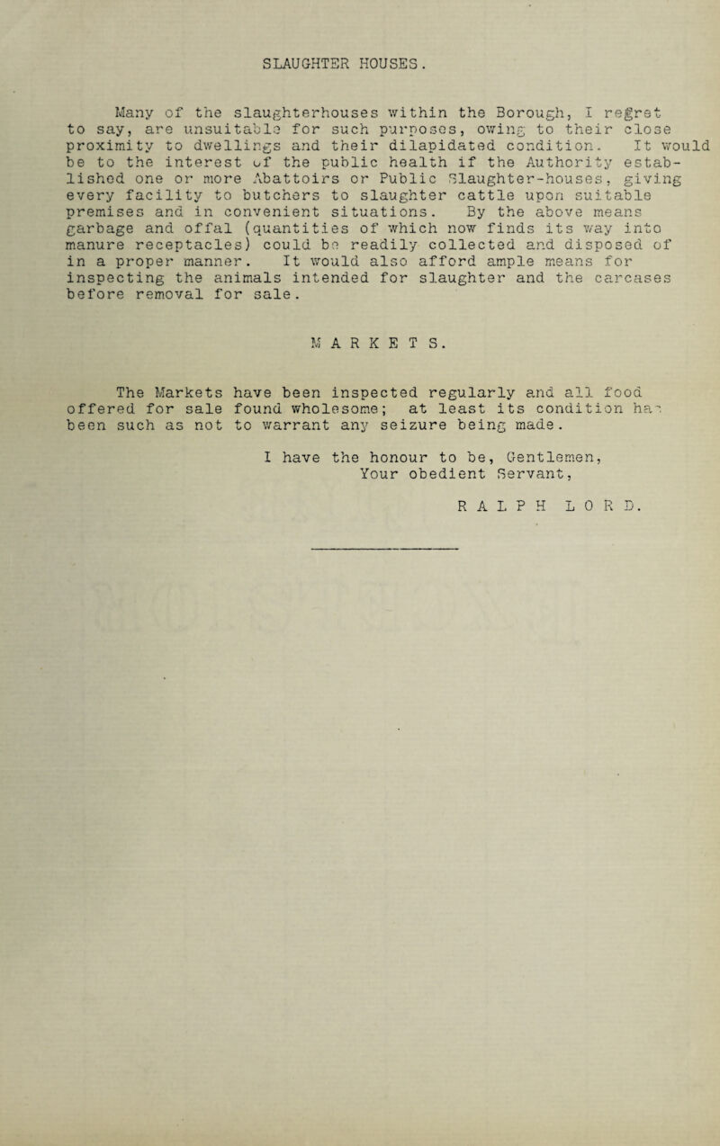 SLAUGHTER HOUSES. Many of the slaughterhouses within the Borough, I regret to say, are unsuitable for such purposes, owing to their close proximity to dwellings and their dilapidated condition. It would be to the interest of the public health if the Authority estab¬ lished one or more Abattoirs or Public Slaughter-houses, giving every facility to butchers to slaughter cattle upon suitable premises and in convenient situations. By the above means garbage and offal (quantities of which now finds its way into manure receptacles) could be readily collected and disposed of in a proper manner. It would also afford ample means for inspecting the animals intended for slaughter and the carcases before removal for sale. MARKETS. The Markets have been inspected regularly and all food offered for sale found wholesome; at least its condition has been such as not to warrant any seizure being made. I have the honour to be, Gentlemen, Your obedient Servant, RALPH LORD.