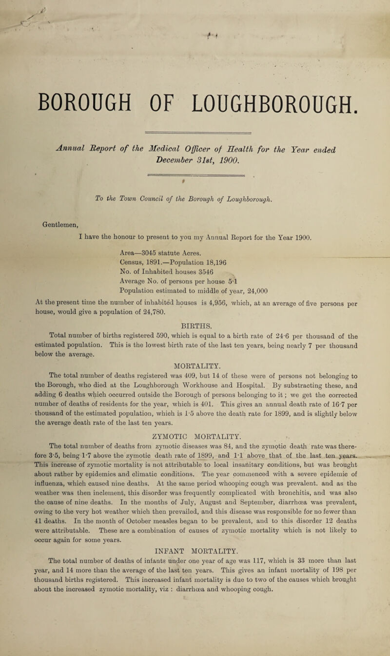 BOROUGH OF LOUGHBOROUGH. Annual Report of the Medical Officer of Health for the Year ended December 31st, 1900. To the Town Council of the Borough of Loughborough. Gentlemen, I have the honour to present to you iny Annual Eeport for the Year 1900. Area—3045 statute Acres. Census, 1891.—Population 18,196 No. of Inhabited houses 3546 Average No. of persons per house 5'1 Population estimated to middle of year, 24,000 At the present time the number of inhabited houses is 4,956, which, at an average of five persons per house, would give a population of 24,780. BIRTHS. Total number of births registered 590, which is equal to a birth rate of 24-6 per thousand of the estimated population. This is the lowest birth rate of the last ten years, being nearly 7 per thousand below the average. MORTALITY. The total number of deaths registered was 409, but 14 of these were of persons not belonging to the Borough, who died at the Loughborough Workhouse and Hospital. By substracting these, and adding 6 deaths which occurred outside the Borough of persons belonging to it; we get the corrected number of deaths of residents for the year, which is 401. This gives an annual death rate of 16-7 per thousand of the estimated population, which is 1’5 above the death rate for 1899, and is slightly below the average death rate of the last ten years. ZYMOTIC MORTALITY. The total number of deaths from zymotic diseases was 84, and the zymotic death rate was there¬ fore 3’5, being 1‘7 above the zymotic death rate of 1899, and l-l above that of the last ten years. This increase of zymotic mortality is not attributable to local insanitary conditions, but was brought about rather by epidemics and climatic conditions. The year commenced with a severe epidemic of influenza, which caused nine deaths. At the same period whooping cough was prevalent, and as the weather was then inclement, this disorder was frequently complicated with bronchitis, and was also the cause of nine deaths. In the months of July, August and September, diarrhoea was prevalent, owing to the very hot weather which then prevailed, and this disease was responsible for no fewer than 41 deaths. In the month of October measles began to be prevalent, and to this disorder 12 deaths were attributable. These are a combination of causes of zymotic mortality which is not likely to occur again for some years. INFANT MORTALITY. The total number of deaths of infants under one year of age was 117, which is 33 more than last year, and 14 more than the average of the last ten years. This gives an infant mortality of 198 per thousand births registered. This increased infant mortality is due to two of the causes which brought about the increased zymotic mortality, viz : diarrhoea and whooping cough.