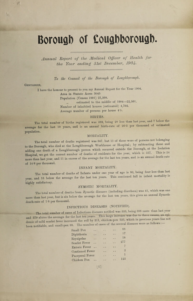 Borough of Couahborougb. Annual Report of the Medical Officer of Health for the Year ending 31st December, 100 f. To the Council of the Borough of Loughborough. Gentlemen, I have the honour to present to you my Annual Report for the Year 1904 Area in Statute Acres 3045 Population (Census 1901) 21,508. ,, estimated to the middle of 1904—22,501. Number of inhabited houses (estimated) 4,702. Average number of persons per house 4’5. BIRTHS. The total number of births registered was 592, being 20 less than last year, and 7 below the average for the last 10 years, and is an annual birth-rate of 26-3 per thousand of estimated population. MORTALITY. The total number of deaths registered was 347, but 11 of these were of persons not belonging to the Borough, who died at the Loughborough Workhouse or Hospital; by subtracting these and adding one death of a Loughborough person which occurred outside the Borough, at the Isolation Hospital we get the correct number of deaths of residents for the year, which is 3o7. Ibis is -4 more than last year, and 11 in excess of the average for the last ten years, and is an annual death-rate of 14-8 per thousand. INFANT MORTALITY. The total number of deaths of Infants under one year of age is 83, being four less than last year, and 16 below the average for the last ten years. This continued fall in infant mortality is highly satisfactory. ZYMOTIC MORTALITY. The total number of deaths from Zymotic diseases (including diarrhoea) was 41, which was one more than last year, but is sin below the average for the last ten years, this gives an annual Zymotic death-rate of 1'8 per thousand. INFECTIOUS DISEASES (NOTIFIED). The total number of cases of Infectious diseases notified was 533, being 398 more than last year ,ml 379 above the average for the last ten years. This large increase was due to three causes, an epi¬ demic of mild scarlet fever increased the roll by 211, chicken-pots 123. which in previous year, has not been notifiable, and small-pon 88. The number of cases of the several diseases were as follows; Small Pox Diphtheria Erysipelas Scarlet Fever Enteric Fever Continued Fever Puerperal Fever Chicken Pox 88 17 18 277 7 2 1 123