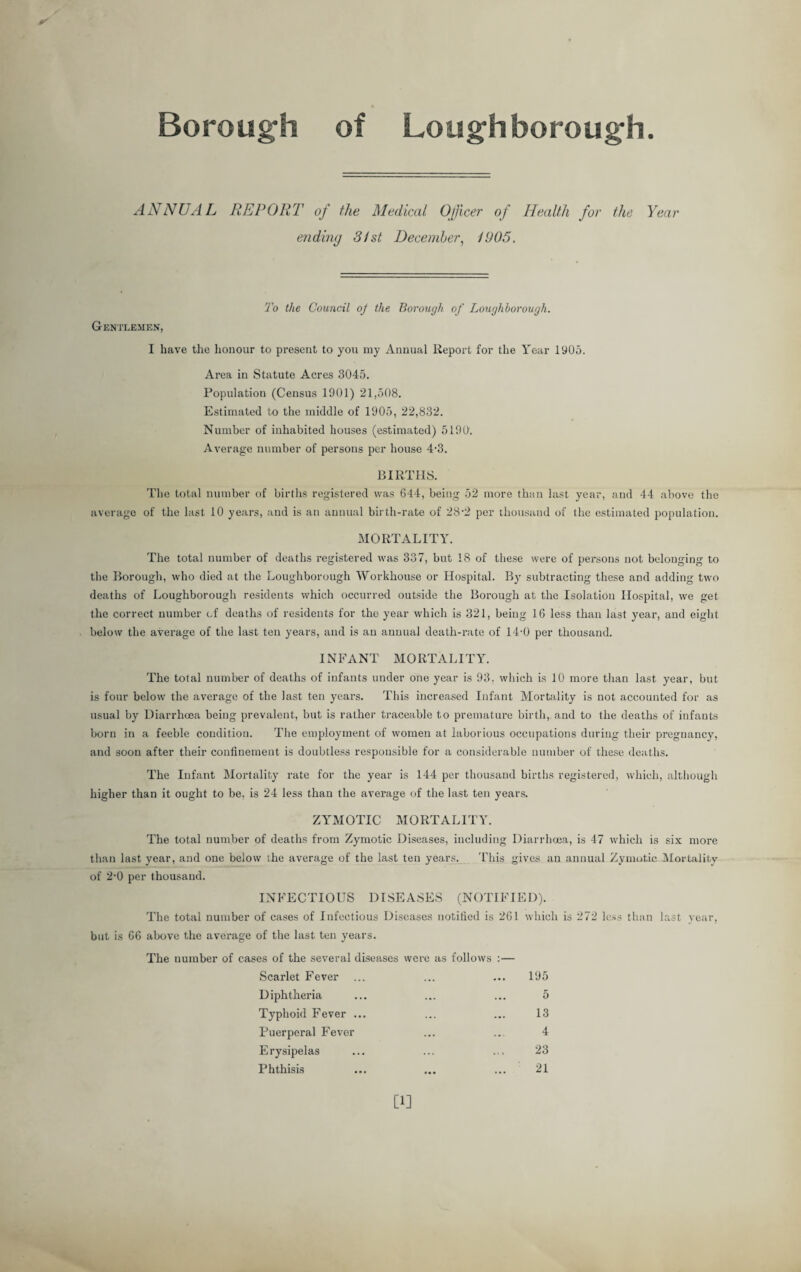Borough of Loughborough. ANNUAL REPORT.7 of the Medical Officer of Health for the Year ending 31st December, 1905. Gentlemen, To the Council oj the Borough of Loughborough. I have the honour to present to you my Annual Report for the Year 1905. Area in Statute Acres 3045. Population (Census 1901) 21,508. Estimated to the middle of 1905, 22,832. Number of inhabited houses (estimated) 5190. Average number of persons per house 4-3. BIRTHS. The total number of births registered was 644, being 52 more than last year, and 44 above the average of the last 10 years, and is an annual birth-rate of 28-2 per thousand of the estimated population. MORTALITY. The total number of deaths registered was 337, but 18 of these were of persons not belonging to the Borough, who died at the Loughborough Workhouse or Hospital. By subtracting these and adding two deaths of Loughborough residents which occurred outside the Borough at the Isolation Hospital, we get the correct number of deaths of residents for the year which is 321, being 16 less than last year, and eight below the average of the last ten years, and is an annual death-rate of 14-0 per thousand. INFANT MORTALITY. The total number of deaths of infants under one year is 93. which is 10 more than last year, but is four below the average of the last ten years. This increased Infant Mortality is not accounted for as usual by Diarrhoea being prevalent, but is rather traceable to premature birth, and to the deaths of infants born in a feeble condition. The employment of women at laborious occupations during their pregnancy, and soon after their confinement is doubtless responsible for a considerable number of these deaths. The Infant Mortality rate for the year is 144 per thousand births registered, which, although higher than it ought to be, is 24 less than the average of the last ten years. ZYMOTIC MORTALITY. The total number of deaths from Zymotic Diseases, including Diarrhoea, is 47 which is six more than last year, and one below ihe average of the last ten years. This gives an annual Zymotic Mortality of 2-0 per thousand. INFECTIOUS DISEASES (NOTIFIED). The total number of cases of Infectious Diseases notified is 261 which is 272 less than last year, but is 66 above the average of the last ten years. The number of cases of the several diseases were as follows :— Scarlet Fever Diphtheria Typhoid Fever ... Puerperal Fever Erysipelas Phthisis 195 5 13 4 23 21 [1]