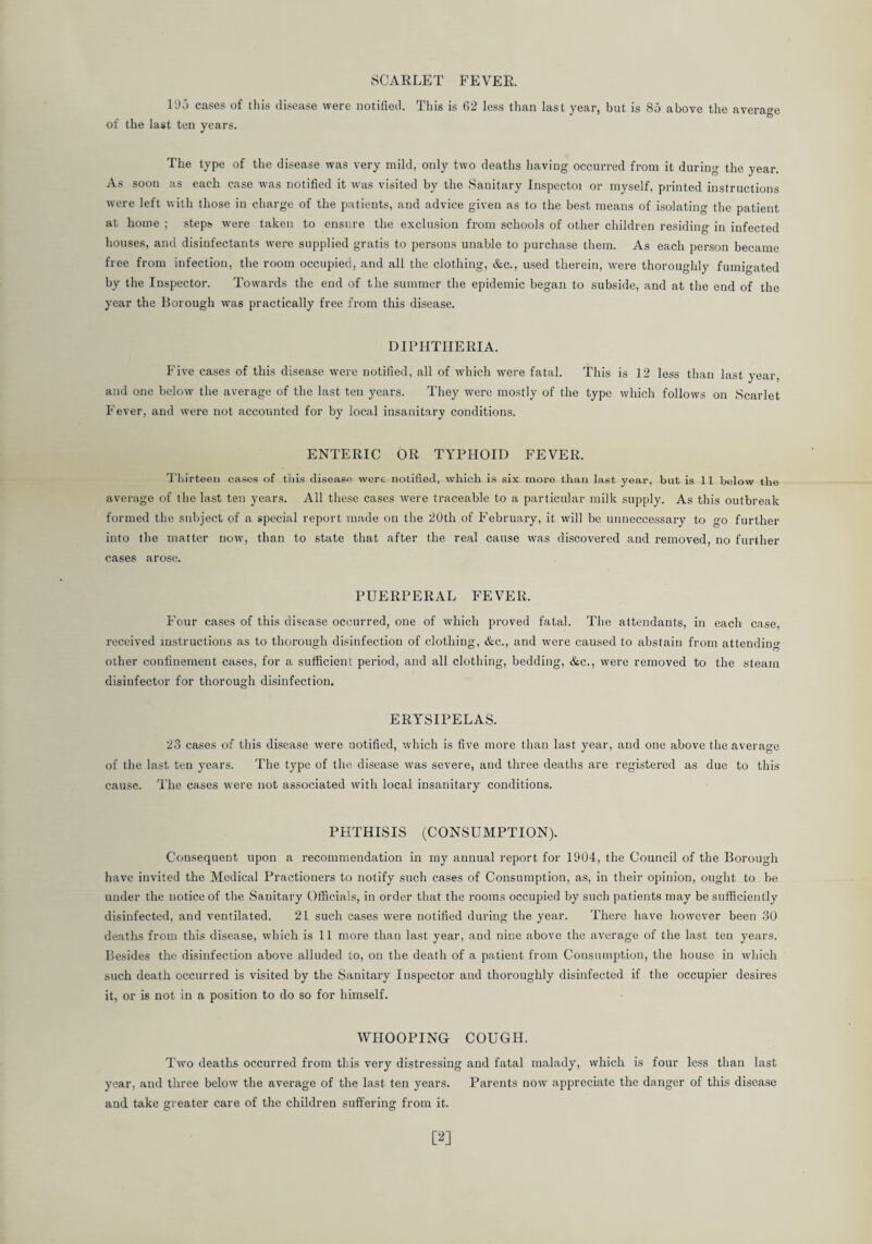 SCARLET FEVER. l'Jj cases of this disease were notified. This is 62 less than last year, but is 85 above the average of the last ten years. The type of the disease was very mild, only two deaths having occurred from it during the year. As soon as each case was notified it was visited by the Sanitary Inspectoi or myself, printed instructions were left with those in charge of the patients, and advice given as to the best means of isolating the patient at home ; steps were taken to ensure the exclusion from schools of other children residing in infected houses, and disinfectants were supplied gratis to persons unable to purchase them. As each person became free from infection, the room occupied, and all the clothing, &c., used therein, were thoroughly fumigated by the Inspector. Towards the end of the summer the epidemic began to subside, and at the end of the year the Borough was practically free from this disease. DIPHTHERIA. Five cases of this disease were notified, all of which were fatal. This is 12 less than last year, and one below the average of the last ten years. They were mostly of the type which follows on Scarlet Fever, and were not accounted for by local insanitary conditions. ENTERIC OR TYPHOID FEVER. Thirteen cases of this disease were notified, which is six more than last year, hut is 11 below the average of the last ten years. All these cases were traceable to a particular milk supply. As this outbreak formed the subject of a special report made on the 20th of P’ebruary, it will be unneccessary to go further into the matter now, than to state that after the real cause was discovered and removed, no further cases arose. PUERPERAL FEVER. Four cases of this disease occurred, one of which proved fatal. The attendants, in each case, received instructions as to thorough disinfection of clothing, &c., and were caused to abstain from attending other confinement cases, for a sufficient period, and all clothing, bedding, &c., were removed to the steam disinfector for thorough disinfection. ERYSIPELAS. 23 cases of this disease were uotified, which is five more than last year, and one above the average of the last ten years. The type of the disease was severe, and three deaths are registered as due to this cause. The cases were not associated with local insanitary conditions. PHTHISIS (CONSUMPTION). Consequent upon a recommendation in my aunual report for 1904, the Council of the Borough have invited the Medical Practioners to notify such cases of Consumption, as, in their opinion, ought to be under the notice of the Sanitary Officials, in order that the rooms occupied by such patients may be sufficiently disinfected, and ventilated. 21 such cases were notified during the year. There have however been 30 deaths from this disease, which is 11 more than last year, and nine above the average of the last ten years. Besides the disinfection above alluded to, on the death of a patient from Consumption, the house in which such death occurred is visited by the Sanitary Inspector and thoroughly disinfected if the occupier desires it, or is not in a position to do so for himself. WHOOPING COUGH. Two deaths occurred from this very distressing and fatal malady, which is four less than last year, and three below the average of the last ten years. Parents now appreciate the danger of this disease and take greater care of the children suffering from it. [2]