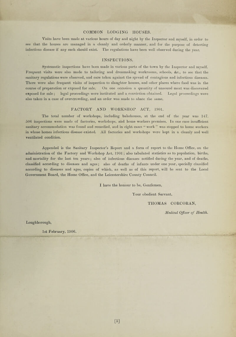 COMMON LODGING HOUSES. Visits have been made at various hours of day and night by the Inspector and myself, in order to see that the houses are managed in a cleanly and orderly manner, and for the purpose of detecting infectious disease if any such should exist. The regulations have been well observed during the year. INSPECTIONS. Systematic inspections have been made in various parts of the town by the Inspector and myself. Frequent visits were also made to tailoring and dressmaking workrooms, schools, &c., to see that the sanitary regulations were observed, and care taken against the spread of contagious and infectious diseases. There were also frequent visits of inspection to slaughter houses, and other places where food was in the course of preparation or exposed for sale. On one occasion a quantity of unsound meat was discovered exposed for sale; legal proceedings were instituted and a conviction obtained. Legal proceedings were also taken in a case of overcrowding, and an order was made to abate the same. FACTORY AND WORKSHOP ACT, 1901. The total number of workshops, including bakehouses, at the end of the year was 147. 506 inspections were made of factories, workshops, and home workers premises. In one case insufficient sanitary accommodation was found and remedied, and in eight cases “ work ” was stopped to home workers in whose homes infectious disease existed. All factories and workshops were kept in a cleanly and well ventilated condition. Appended is the Sanitary Inspector’s Report and a form of report to the Home Office, on the administration of the Factory and Workshop Act, 1901 ; also tabulated statistics as to population, births, and mortality for the last ten years ; also of infectious diseases notified during the year, and of deaths, classified according to diseases and ages; also of deaths of infants under one year, specially classified according to diseases and ages, copies of which, as well as of this report, will be sent to the Local Government Board, the Home Office, and the Leicestershire County Council. I have the honour to be, Gentlemen, Your obedient Servant, THOMAS CORCORAN, Medical Officer of Health. Loughborough, 1st February, 1906.