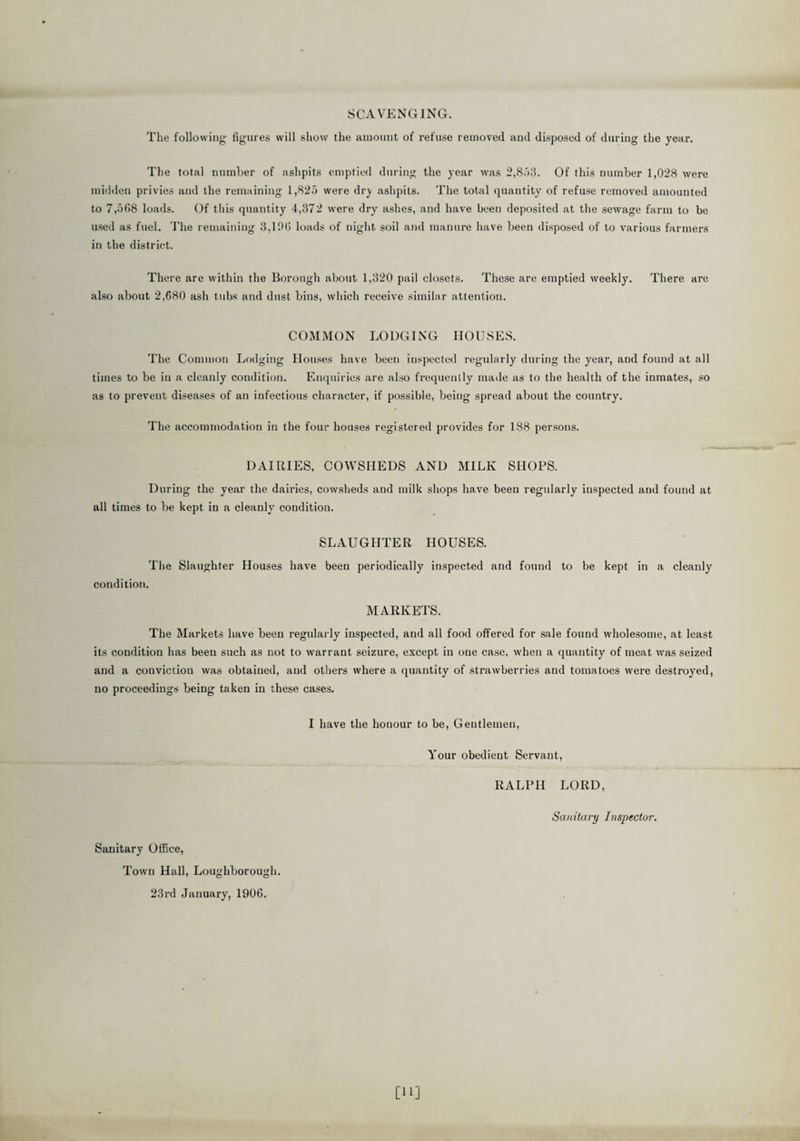 SCAVENGING. The following figures will show the amount of refuse removed and disposed of during the year. The total number of ashpits emptied during the year was 2,853. Of this number 1,028 were midden privies and the remaining 1,825 were drj ashpits. The total quantity of refuse removed amounted to 7,508 loads. Of this quantity 4,372 were dry ashes, and have beeu deposited at the sewage farm to be used as fuel. The remaining 3,100 loads of night soil and manure have been disposed of to various farmers in the district. There are within the Borough about 1,320 pail closets. These are emptied weekly. There are also about 2,080 ash tubs and dust bins, which receive similar attention. COMMON LODGING HOUSES. The Common Lodging Houses have been inspected regularly during the year, and found at all times to be iu a cleanly condition. Enquiries are also frequently made as to the health of the inmates, so as to prevent diseases of an infectious character, if possible, being spread about the country. The accommodation in the four houses registered provides for 188 persons. DAIRIES, COWSHEDS AND MILK SHOPS. During the year the dairies, cowsheds and milk shops have beeu regularly inspected and found at all times to be kept in a cleanly condition. SLAUGHTER HOUSES. The Slaughter Houses have been periodically inspected and found to be kept in a cleanly condition. MARKETS. The Markets have been regularly inspected, and all food offered for sale found wholesome, at least its condition has been such as not to warrant seizure, except in one case, when a quantity of meat was seized and a conviction was obtaiued, aud others where a quantity of strawberries and tomatoes were destroyed, no proceedings being taken in these cases. I have the honour to be, Gentlemen, Your obedient Servant, RALPH LORD, Sanitary Inspector. Sanitary Office, Town Hall, Loughborough. 23rd January, 1906.