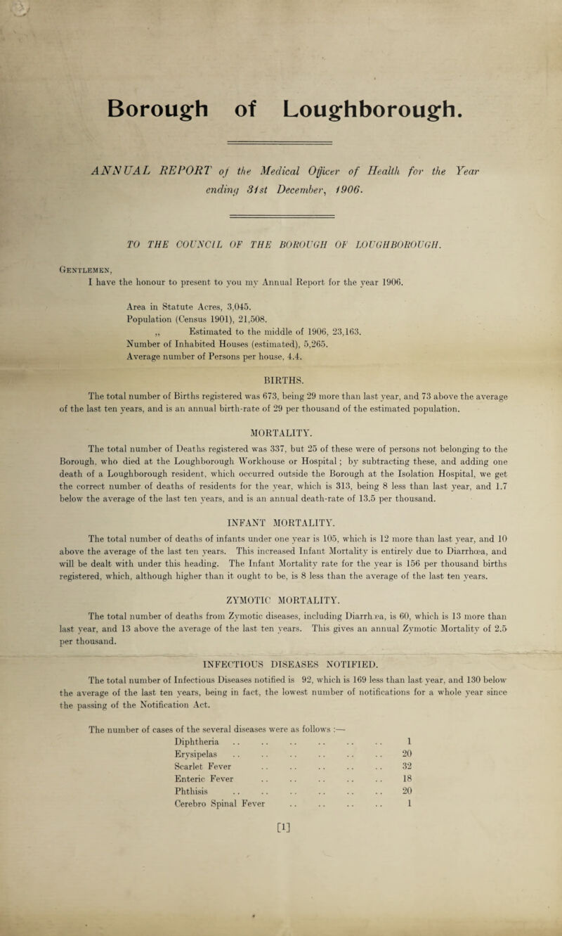 Borough of Loughborough. ANNUAL REPORT of the Medical Officer of Health for the Year ending 31 st December, 1906. TO THE COUNCIL OF THE BOROUGH OF LOUGHBOROUGH. Gentlemen, I have the honour to present to you my Annual Report for the year 1906. Area in Statute Acres, 3,045. Population (Census 1901), 21,508. „ Estimated to the middle of 1906, 23,163. Number of Inhabited Houses (estimated), 5,265. Average number of Persons per house, 4.4. BIRTHS. The total number of Births registered was 673, being 29 more than last year, and 73 above the average of the last ten years, and is an annual birth-rate of 29 per thousand of the estimated population. MORTALITY. The total number of Deaths registered was 337, but 25 of these were of persons not belonging to the Borough, who died at the Loughborough Workhouse or Hospital; by subtracting these, and adding one death of a Loughborough resident, which occurred outside the Borough at the Isolation Hospital, we get the correct number of deaths of residents for the year, which is 313, being 8 less than last year, and 1.7 below the average of the last ten years, and is an annual death-rate of 13.5 per thousand. INFANT MORTALITY. The total number of deaths of infants under one year is 105, which is 12 more than last year, and 10 above the average of the last ten years. This increased Infant Mortality is entirely due to Diarrhoea, and will be dealt with under this heading. The Infant Mortality rate for the year is 156 per thousand births registered, which, although higher than it ought to be, is 8 less than the average of the last ten years. ZYMOTIC MORTALITY. The total number of deaths from Zymotic diseases, including Diarrhea, is 60, which is 13 more than last year, and 13 above the average of the last ten years. This gives an annual Zymotic Mortality of 2.5 per thousand. INFECTIOUS DISEASES NOTIFIED. The total number of Infectious Diseases notified is 92, which is 169 less than last year, and 130 below the average of the last ten years, being in fact, the lowest number of notifications for a whole year since the passing of the Notification Act. The number of cases of the several diseases were as follows :— Diphtheria .. .. .. .. .. .. 1 Erysipelas .. .. .. .. .. .. 20 Scarlet Fever .. .. .. .. .. 32 Enteric Fever .. .. .. .. .. 18 Phthisis . 20 Cerebro Spinal Fever .. .. .. .. 1 [1]