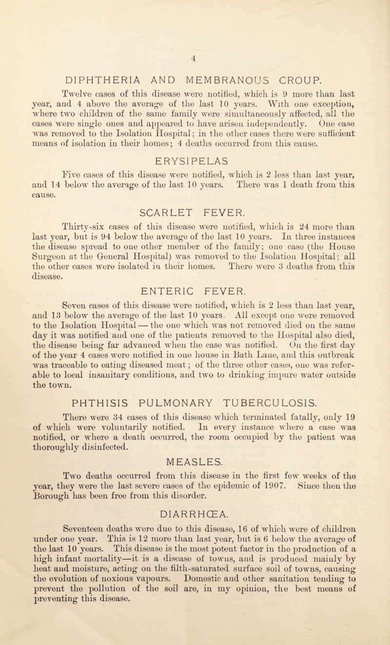 DIPHTHERIA AND MEMBRANOUS CROUP. Twelve cases of this disease were notified, which is 9 more than last year, and 4 above the average of the last 10 years. With one exception, where two children of the same family were simultaneously affected, all the cases were sing-le ones and appeared to have arisen independently. One case was removed to the Isolation Hosjjital; in the other cases there were sufficient means of isolation in their homes; 4 deaths occurred from this cause. ERYSIPELAS Live cases of this disease were notified, which is 2 less than last year, and 14 below the average of the last 10 years. There was 1 death from this cause. SCARLET FEVER. Thirty-six cases of this disease were notified, which is 24 more than last year, but is 94 below the average of the last 10 years. In three instances the disease spread to one other member of the family; one case (the House Surgeon at the General Hospital) was removed to the Isolation Hospital; all the other cases were isolated in their homes. There were 3 deaths from this disease. ENTERIC FEVER. Seven cases of this disease were notified, which is 2 less than last year, and 13 below the average of the last 10 years. All except one were removed to the Isolation Hospital — the one which was not removed died on the same day it was notified and one of the patients removed to the Hospital also died, the disease being far advanced when the case was notified. On the first day of the year 4 cases were notified in one house in Bath Lane, and this outbreak was traceable to eating diseased meat; of the three other cases, one was refer¬ able to local insanitary conditions, and two to drinking impure water outside the town. PHTHISIS PULMONARY TUBERCULOSIS. There were 34 cases of this disease which terminated fatally, only 19 of which were voluntarily notified. In every instance where a case was notified, or where a death occurred, the room occupied by the patient was thoroughly disinfected. MEASLES. Two deaths occurred from this disease in the first few weeks of the year, they were the last severe cases of the epidemic of 1907. Since then the Borough has been free from this disorder. DIARRHCEA. Seventeen deaths were due to this disease, 16 of which were of children under one 37ear. This is 12 more than last year, but is 6 below the average of the last 10 years. This disease is the most potent factor in the production 0f a high infant mortality—it is a disease of towns, and is produced mainly by heat and moisture, acting on the filth-saturated surface soil of towns, causing the evolution of noxious vapours. Domestic aud other sanitation tending to prevent the pollution of the soil are, in my opinion, the best means of preventing this disease.