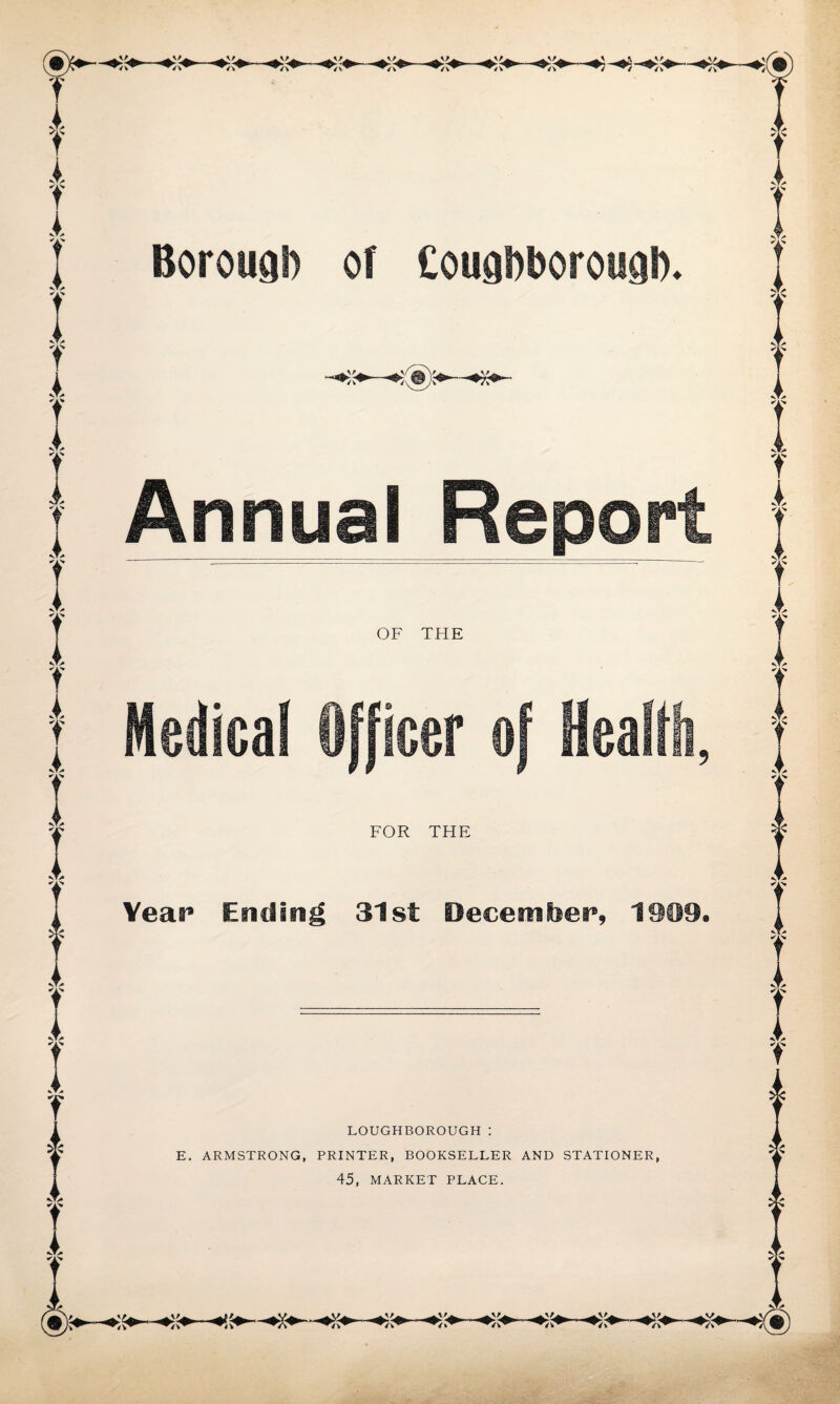 Borough of Cougbborougb. Annual Report OF THE Medical Officer of Health, FOR THE Year Ending 31st December, 1909. LOUGHBOROUGH : E. ARMSTRONG, PRINTER, BOOKSELLER AND STATIONER, 45, MARKET PLACE.