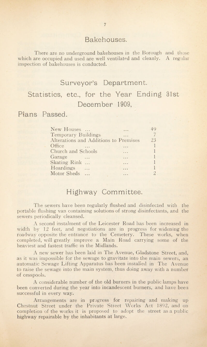 Bakehouses. There are no underground bakehouses in the Borough and those which are occupied and used are well ventilated and cleanly. A regular inspection of bakehouses is conducted. Surveyor’s Department. Statistics, etc., for the Year Ending 31st December 1909, Plans Passed. New Houses ... ... 49 Temporary Buildings ... 7 Alterations and Additions to Premises 23 Office ... ... 1 Church and Schools ... 1 Garage ... ... 1 Skating Rink ... ... 1 Hoardings ... ... 1 Motor Sheds ... ... 2 Highway Committee. The sewers have been regularly flushed and disinfected with the portable flushing van containing solutions of strong disinfectants, and the sewers periodically cleansed. A second instalment of the Leicester Road has been increased in width by 12 feet, and negotiations are in progress for widening the roadway opposite the entrance to the Cemetery. These works, when completed, will greatly improve a Mam Road carrying some of the heaviest and fastest traffic in the Midlands. A new sewer has been laid in The Avenue, Gladstone Street, and, as it was impossible for the sewage to gravitate into the main sewers, an automatic Sewage Lifting Apparatus has been installed in The Avenue to raise the sewage into the main system, thus doing away with a number of cesspools. A considerable number of the old burners in the public lamps have been converted during the year into incandescent burners, and have been successful in every way. Arrangements are in progress for repairing and making up Chestnut Street under the Private Street Works Act 1892, and on completion of the works it is proposed to adopt the street as a public highway repairable by the inhabitants at large.
