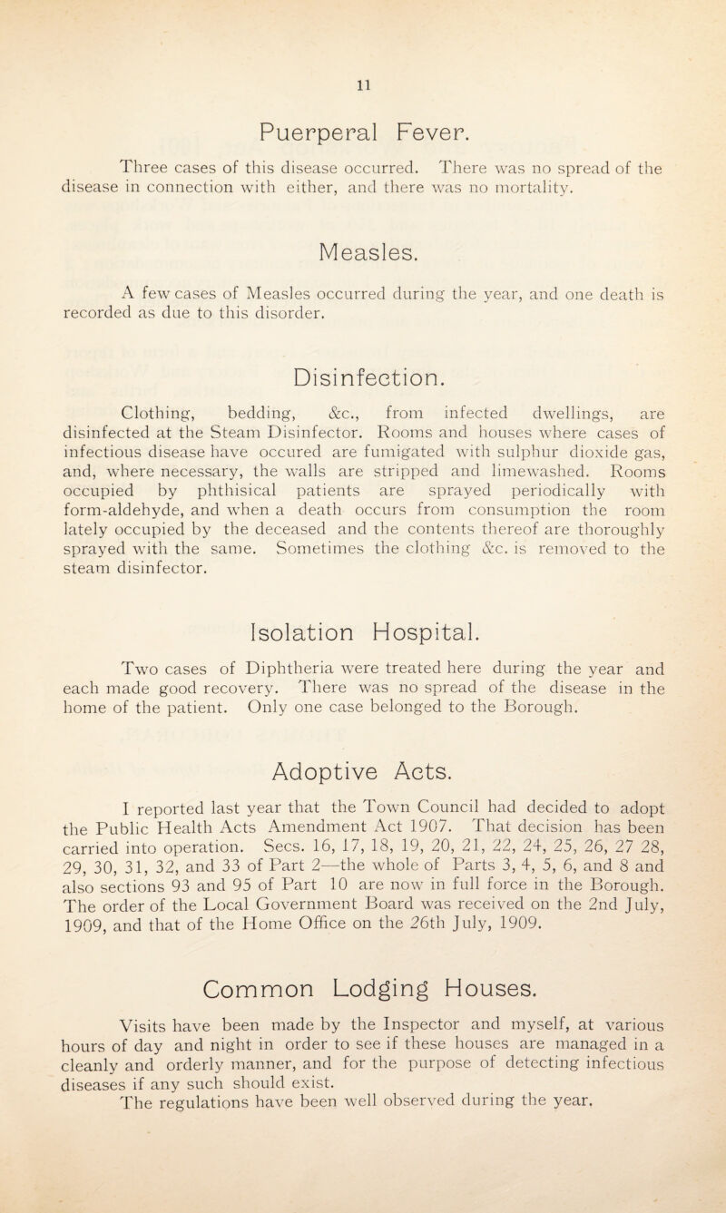 Puerperal Fever. Three cases of this disease occurred. There was no spread of the disease in connection with either, and there was no mortality. Measles. A few cases of Measles occurred during the year, and one death is recorded as due to this disorder. Disinfection. Clothing, bedding, &c., from infected dwellings, are disinfected at the Steam Disinfector. Rooms and houses where cases of infectious disease have occured are fumigated with sulphur dioxide gas, and, where necessary, the walls are stripped and limewashed. Rooms occupied by phthisical patients are sprayed periodically with form-aldehyde, and when a death occurs from consumption the room lately occupied by the deceased and the contents thereof are thoroughly sprayed with the same. Sometimes the clothing &c. is removed to the steam disinfector. Isolation Hospital. Two cases of Diphtheria were treated here during the year and each made good recovery. There was no spread of the disease in the home of the patient. Only one case belonged to the Borough. Adoptive Acts. I reported last year that the Town Council had decided to adopt the Public Health Acts Amendment Act 1907. That decision has been carried into operation. Secs. 16, 17, 18, 19, 20, 21, 22, 24, 25, 26, 27 28, 29, 30, 31, 32, and 33 of Part 2—the whole of Parts 3, 4, 5, 6, and 8 and also sections 93 and 95 of Part 10 are now in full force in the Borough. The order of the Local Government Board was received on the 2nd July, 1909, and that of the Home Office on the 26th July, 1909. Common Lodging Houses. Visits have been made by the Inspector and myself, at various hours of day and night in order to see if these houses are managed in a cleanly and orderly manner, and for the purpose of detecting infectious diseases if any such should exist. The regulations have been well observed during the year.