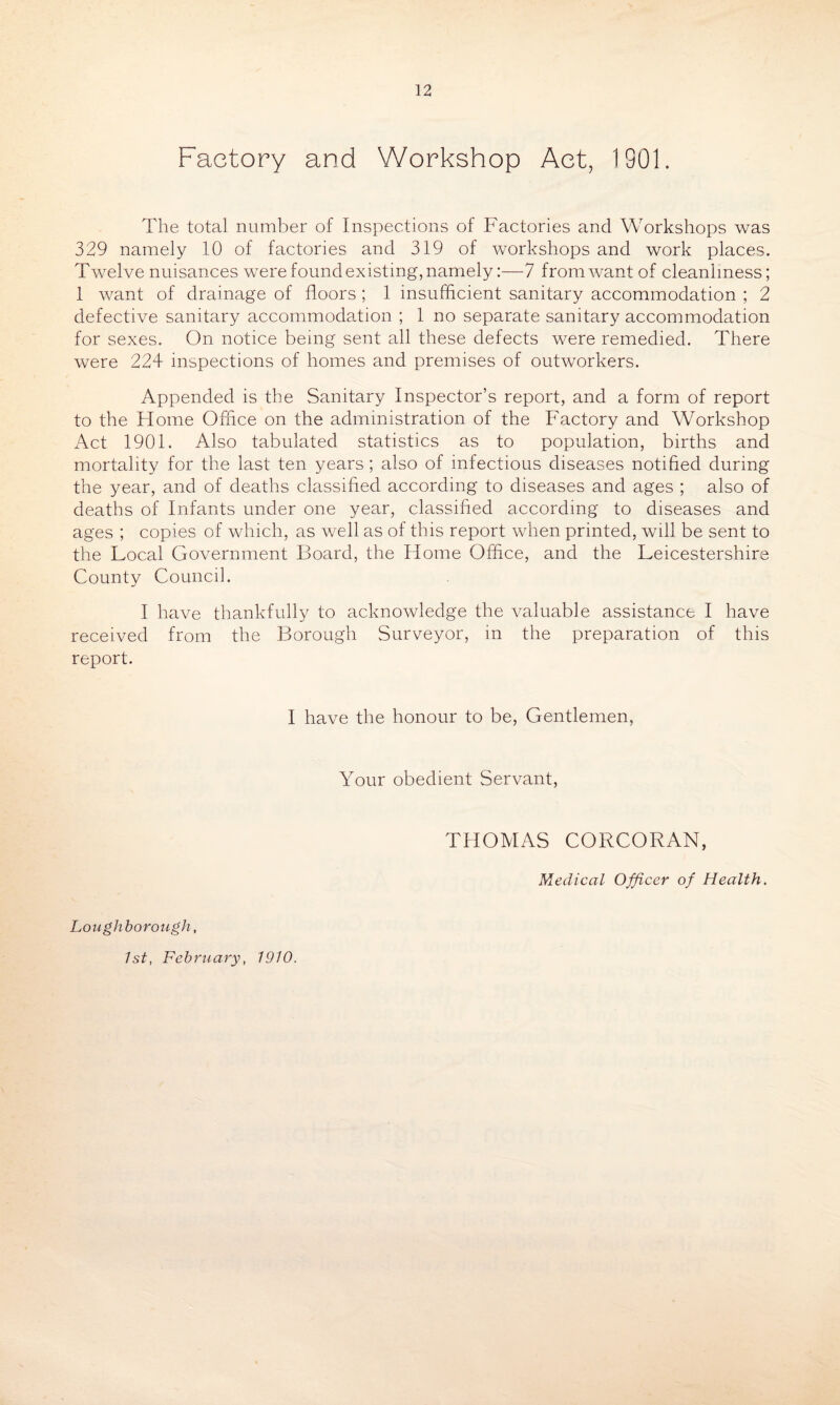 Factory and Workshop Act, 1901. The total number of Inspections of Factories and Workshops was 329 namely 10 of factories and 319 of workshops and work places. Twelve nuisances were found existing, namely:—7 from want of cleanliness; 1 want of drainage of floors; 1 insufficient sanitary accommodation ; 2 defective sanitary accommodation ; 1 no separate sanitary accommodation for sexes. On notice being sent all these defects were remedied. There were 224 inspections of homes and premises of outworkers. Appended is the Sanitary Inspector’s report, and a form of report to the Home Office on the administration of the Factory and Workshop Act 1901. Also tabulated statistics as to population, births and mortality for the last ten years; also of infectious diseases notified during the year, and of deaths classified according to diseases and ages ; also of deaths of Infants under one year, classified according to diseases and ages ; copies of which, as well as of this report when printed, will be sent to the Local Government Board, the Home Office, and the Leicestershire County Council. I have thankfully to acknowledge the valuable assistance I have received from the Borough Surveyor, in the preparation of this report. I have the honour to be, Gentlemen, Your obedient Servant, THOMAS CORCORAN, Loughborough, 1st, February, 1910. Medical Officer of Health.