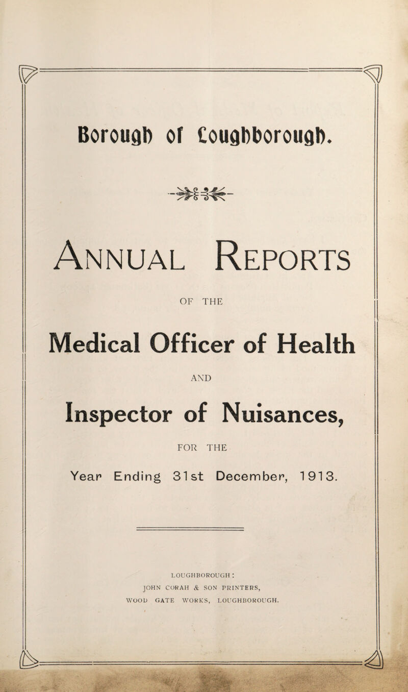 Borough of Cougbborougb. y'tr 6 T>^x Annual Reports OF THE Medical Officer of Health AND Inspector of Nuisances, FOR THE Year Ending 31st December, 1913. LOUGHBOROUGH t JOHN CORAH & SON PRINTERS, WOOD GATE WORKS, LOUGHBOROUGH.