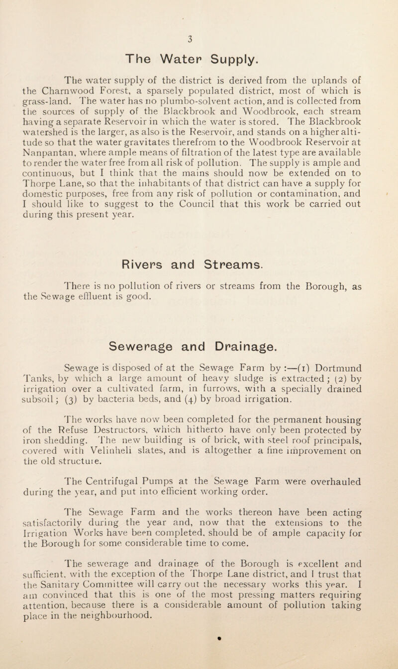 The Water Supply. The water supply of the district is derived from the uplands of the Charnwood Forest, a sparsely populated district, most of which is grass-land. The water has no plumbo-solvent action, and is collected from the sources of supply of the Blackbrook and Woodbrook, each stream having a separate Reservoir in which the water is stored. The Blackbrook watershed is the larger, as also is the Reservoir, and stands on a higher alti¬ tude so that the water gravitates therefrom to the Woodbrook Reservoir at Nanpantan, where ample means of filtration of the latest type are available to render the water free from all risk of pollution. The supply is ample and continuous, but I think that the mains should now be extended on to Thorpe Lane, so that the inhabitants of that district can have a supply for domestic purposes, free from any risk of pollution or contamination, and I should like to suggest to the Council that this work be carried out during this present year. Rivers and Streams. There is no pollution of rivers or streams from the Borough, as the Sewage effluent is good. Sewerage and Drainage. Sewage is disposed of at the Sewage Farm by :—(i) Dortmund Tanks, by which a large amount of heavy sludge is extracted ; (2) by irrigation over a cultivated farm, in furrows, with a specially drained subsoil; (3) by bacteria beds, and (4) by broad irrigation. The works have now been completed for the permanent housing of the Refuse Destructors, which hitherto have only been protected by iron shedding. The new building is of brick, with steel roof principals, covered with Velinheli slates, and is altogether a fine improvement on the old structuie. The Centrifugal Pumps at the Sewage Farm wTere overhauled during the year, and put into efficient working order. The Sewage Farm and the works thereon have been acting satisfactorily during the year and, now that the extensions to the Irrigation Works have been completed, should be of ample capacity for the Borough for some considerable time to come. The sewerage and drainage of the Borough is excellent and sufficient, with the exception of the Thorpe Lane district, and 1 trust that the Sanitary Committee will carry out the necessary works this year. I am convinced that this is one of the most pressing matters requiring attention, because there is a considerable amount of pollution taking place in the neighbourhood.