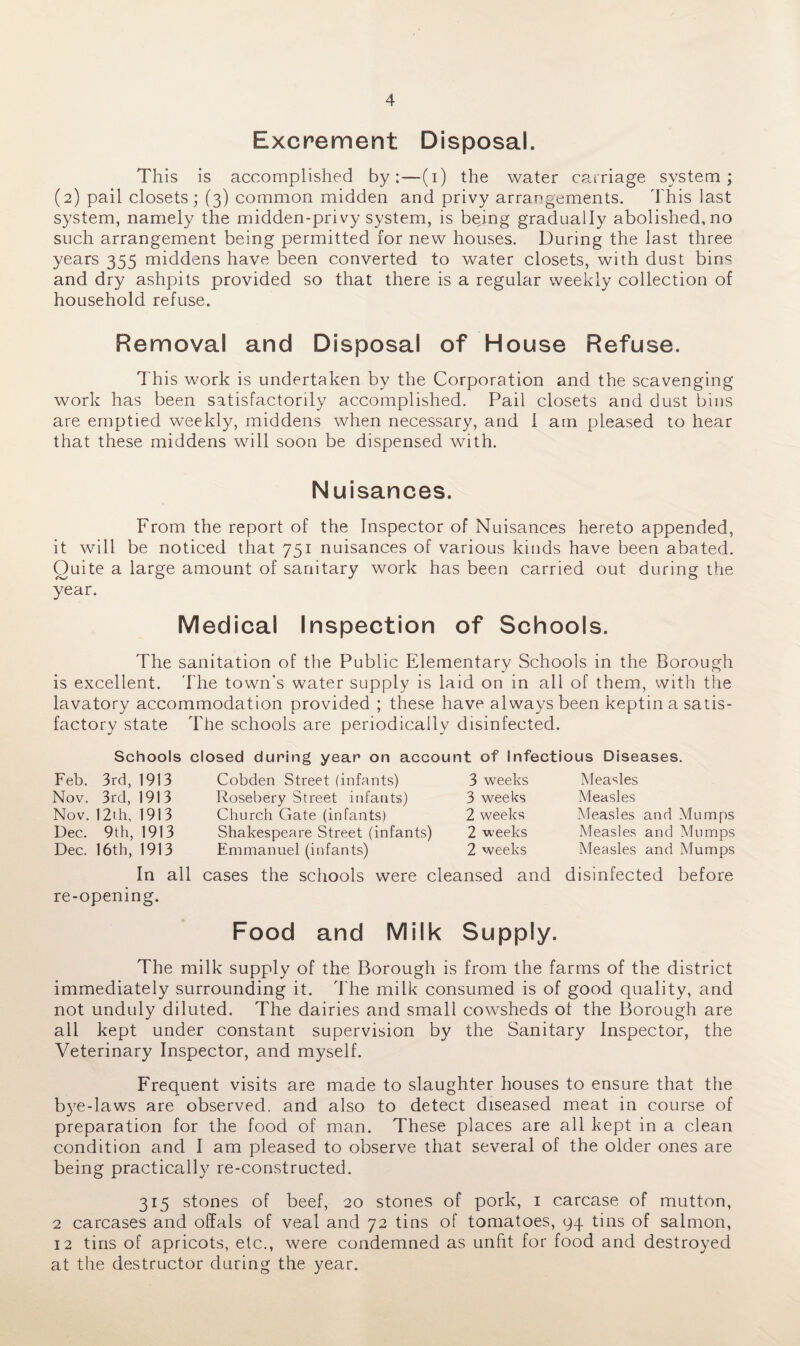 Excrement Disposal. This is accomplished by:—(i) the water carriage system; (2) pail closets; (3) common midden and privy arrangements. This last system, namely the midden-privy system, is being gradually abolished, no such arrangement being permitted for new houses. During the last three years 355 middens have been converted to water closets, with dust bins and dry ashpits provided so that there is a regular weekly collection of household refuse. Removal and Disposal of House Refuse. This work is undertaken by the Corporation and the scavenging work has been satisfactorily accomplished. Pail closets and dust bins are emptied weekly, middens when necessary, and I am pleased to hear that these middens will soon be dispensed with. Nuisances. From the report of the Inspector of Nuisances hereto appended, it will be noticed that 751 nuisances of various kinds have been abated. Quite a large amount of sanitary work has been carried out during the year. Medical Inspection of Schools. The sanitation of the Public Elementary Schools in the Borough is excellent. The town's water supply is laid on in all of them, with the lavatory accommodation provided ; these have always been keptin a satis¬ factory state The schools are periodically disinfected. Schools closed during year on account of Infectious Diseases. 3rd, 1913 3rd, 1913 1913 Feb. Nov. Nov. 12th, Dec. 9th, 1913 Dec. 16th, 1913 In all re-opening. Cobden Street (infants) 3 weeks Rosebery Street infants) 3 weeks Church Gate (infants) 2 weeks Shakespeare Street (infants) 2 weeks Emmanuel (infants) 2 weeks cases the schools were cleansed and Measles Measles Measles Measles Measles and Mumps and Mumps and Mumps disinfected before Food and Milk Supply. The milk supply of the Borough is from the farms of the district immediately surrounding it. The milk consumed is of good quality, and not unduly diluted. The dairies and small cowsheds ot the Borough are all kept under constant supervision by the Sanitary Inspector, the Veterinary Inspector, and myself. Frequent visits are made to slaughter houses to ensure that the bye-laws are observed, and also to detect diseased meat in course of preparation for the food of man. These places are all kept in a clean condition and I am pleased to observe that several of the older ones are being practically re-constructed. 315 stones of beef, 20 stones of pork, 1 carcase of mutton, 2 carcases and offals of veal and 72 tins of tomatoes, 94 tins of salmon, 12 tins of apricots, etc., were condemned as unfit for food and destroyed at the destructor during the year.