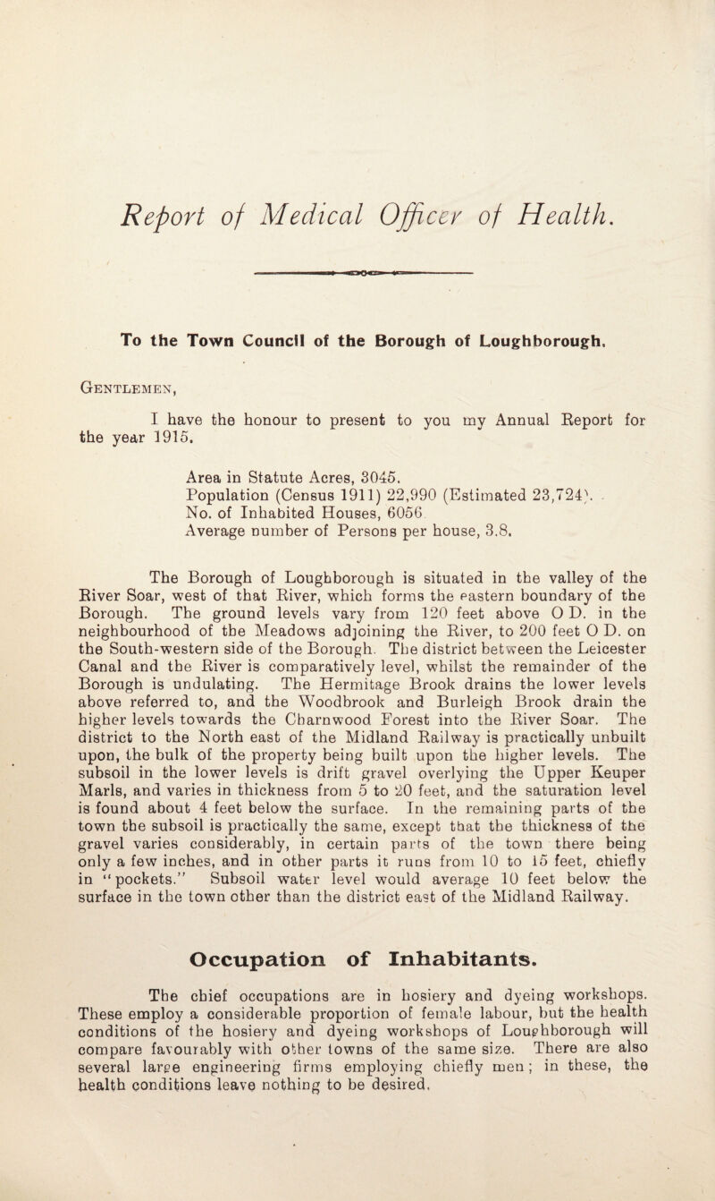 Report of Medical Officer of Health. To the Town Council of the Borough of Loughborough. Gentlemen, I have the honour to present to you my Annual Report for the year 1915. Area in Statute Acres, 3045. Population (Census 1911) 22,990 (Estimated 23,724). No. of Inhabited Houses, 6056 Average number of Persons per house, 3.8. The Borough of Loughborough is situated in the valley of the River Soar, west of that River, which forms the pastern boundary of the Borough. The ground levels vary from 120 feet above O D. in the neighbourhood of the Meadows adjoining the River, to 200 feet O D. on the South-western side of the Borough. The district between the Leicester Canal and the River is comparatively level, whilst the remainder of the Borough is undulating. The Hermitage Brook drains the lower levels above referred to, and the Woodbrook and Burleigh Brook drain the higher levels towards the Charnwood. Forest into the River Soar. The district to the North east of the Midland Railway is practically unbuilt upon, the bulk of the property being built upon the higher levels. The subsoil in the lower levels is drift gravel overlying the Upper Keuper Marls, and varies in thickness from 5 to 20 feet, and the saturation level is found about 4 feet below the surface. In the remaining parts of the town the subsoil is practically the same, except that the thickness of the gravel varies considerably, in certain parts of the town there being only a few inches, and in other parts it runs from 10 to 15 feet, chiefly in “pockets.” Subsoil water level would average 10 feet below the surface in the town other than the district east of the Midland Railway. Occupation of Inhabitants. The chief occupations are in hosiery and dyeing workshops. These employ a considerable proportion of female labour, but the health conditions of the hosiery and dyeing workshops of Loughborough will compare favourably with other towns of the same size. There are also several large engineering firms employing chiefly men; in these, the health conditions leave nothing to be desired,