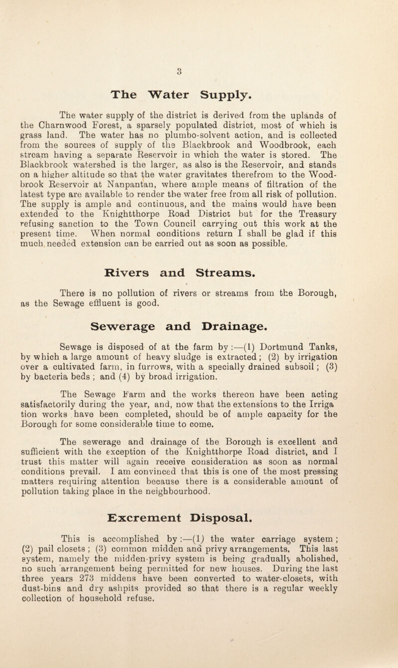 The Water Supply. The water supply of the district is derived from the uplands of the Cham wood Forest, a sparsely populated district, most of which is grass land. The water has no plumbo-solvent action, and is collected from the sources of supply of the Blackbrook and Woodbrook, each stream having a separate Reservoir in which the water is stored. The Blackbrook watershed is the larger, as also is the Reservoir, and stands on a higher altitude so that the water gravitates therefrom to the Wood- brook Reservoir at Nanpantan, where ample means of filtration of the latest type are available to render the water free from all risk of pollution. The supply is ample and continuous, and the mains would have been extended to the Knightthorpe Road District but for the Treasury refusing sanction to the Town Council carrying out this work at the present time. When normal conditions return I shall be glad if this much needed extension can be carried out as soon as possible. Rivers and Streams. There is no pollution of rivers or streams from the Borough, as the Sewage effluent is good. Sewerage and Drainage. Sewage is disposed of at the farm by :—(1) Dortmund Tanks, by which a large amount of heavy sludge is extracted ; (2) by irrigation over a cultivated farm, in furrows, with a specially drained subsoil; (3) by bacteria beds ; and (4) by broad irrigation. The Sewage Farm and the works thereon have been acting satisfactorily during the year, and, now that the extensions to the Irriga tion works have been completed, should be of ample capacity for the Borough for some considerable time to come. The sewerage and drainage of the Borough is excellent and sufficient with the exception of the Knightthorpe Road district, and I trust this matter will again receive consideration as soon as normal conditions prevail. I am convinced that this is one of the most pressing matters requiring attention because there is a considerable amount of pollution taking place in the neighbourhood. Excrement Disposal. This is accomplished by:—(1) the water carriage system; (2) pail closets ; (3) common midden and privy arrangements. This last system, namely the midden-privy system is being gradually abolished, no such arrangement being permitted for new houses. During the last three years 273 middens have been converted to water-closets, with dust-bins and dry ashpits provided so that there is a regular weekly collection of household refuse,