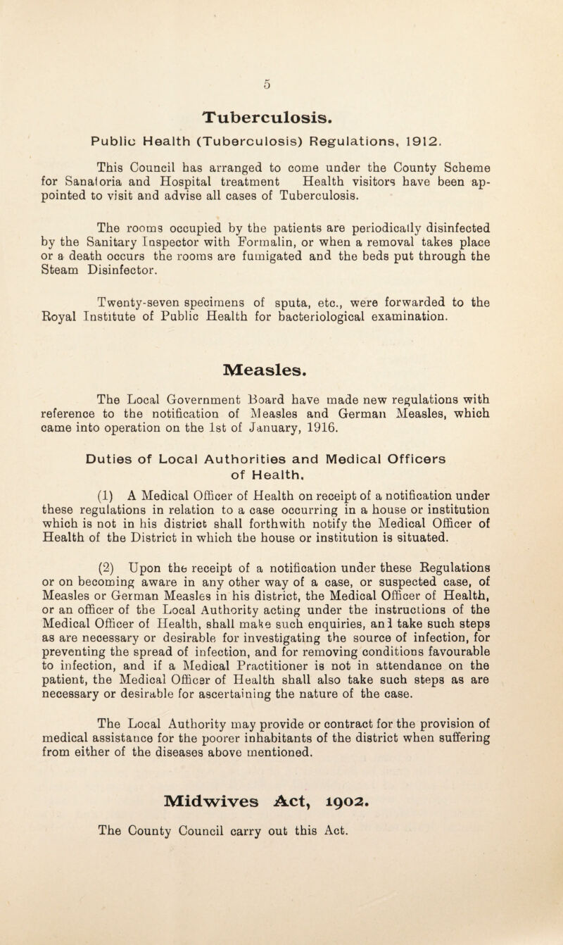 Tuberculosis. Public Health (Tuberculosis) Regulations, 1912. This Council has arranged to come under the County Scheme for Sanaioria and Hospital treatment Health visitors have been ap¬ pointed to visit and advise all cases of Tuberculosis. The rooms occupied by the patients are periodically disinfected by the Sanitary Inspector with Formalin, or when a removal takes place or a death occurs the rooms are fumigated and the beds put through the Steam Disinfector. Twenty-seven specimens of sputa, etc., were forwarded to the Royal Institute of Public Health for bacteriological examination. Measles. The Local Government Board have made new regulations with reference to the notification of Measles and German Measles, which came into operation on the 1st of January, 1916. Duties of Local Authorities and Medical Officers of Health. (1) A Medical Officer of Health on receipt of a notification under these regulations in relation to a case occurring in a house or institution which is not in his district shall forthwith notify the Medical Officer of Health of the District in which the house or institution is situated. (2) Upon the receipt of a notification under these Regulations or on becoming aware in any other way of a case, or suspected case, of Measles or German Measles in his district, the Medical Officer of Health, or an officer of the Local Authority acting under the instructions of the Medical Officer of Health, shall make such enquiries, anl take such steps as are necessary or desirable for investigating the source of infection, for preventing the spread of infection, and for removing conditions favourable to infection, and if a Medical Practitioner is not in attendance on the patient, the Medical Officer of Health shall also take such steps as are necessary or desirable for ascertaining the nature of the case. The Local Authority may provide or contract for the provision of medical assistance for the poorer inhabitants of the district when suffering from either of the diseases above mentioned. Midwives Act, 1902. The County Council carry out this Act.