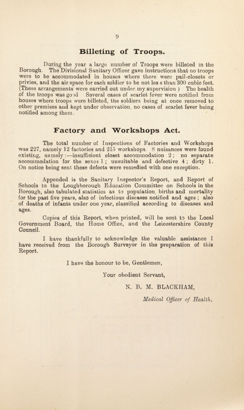 Billeting of Troops. Daring the year a large number of Troops were billeted in the Borough. The Divisional Sanitary Officer gave instructions that no troops were to be accommodated in bouses where there were pail-closets or privies, and the air space for each soldier to be not les s than 300 cubic feet. (These arrangements were carried out under my supervision ) The health of the troops was good Several cases of scarlet fever were notified from houses where troops were billeted, the soldiers being at once removed to other premises and kept under observation, no cases of scarlet fever being notified among them. Factory and Workshops Act. The total number of Inspections of Factories and Workshops was 227, namely 12 factories and 215 workshops. 8 nuisances were found existing, namely:—insufficient closet accommodation 2; no separate accommodation for the sexes 1 ; unsuitable and defective 4 ; dirty 1. On notice being sent these defects were remedied with one exception. Appended is the Sanitary Inspector’s Report, and Report of Schools to the Loughborough Education Committee on Schools in the Borough, also tabulated statistics as to population, births and mortality for the past five years, also of infectious diseases notified and ages ; also of deaths of infants under one year, classified according to diseases and ages. Copies of this Report, when printed, will be sent to the Local Government Board, the Home Office, and the Leicestershire County Council. I have thankfully to acknowledge the valuable assistance I have received from the Borough Surveyor in the preparation of this Report. I have the honour to be, Gentlemen, Your obedient Servant, N. B. M. BLACKHAM, Medical Officer of Health.