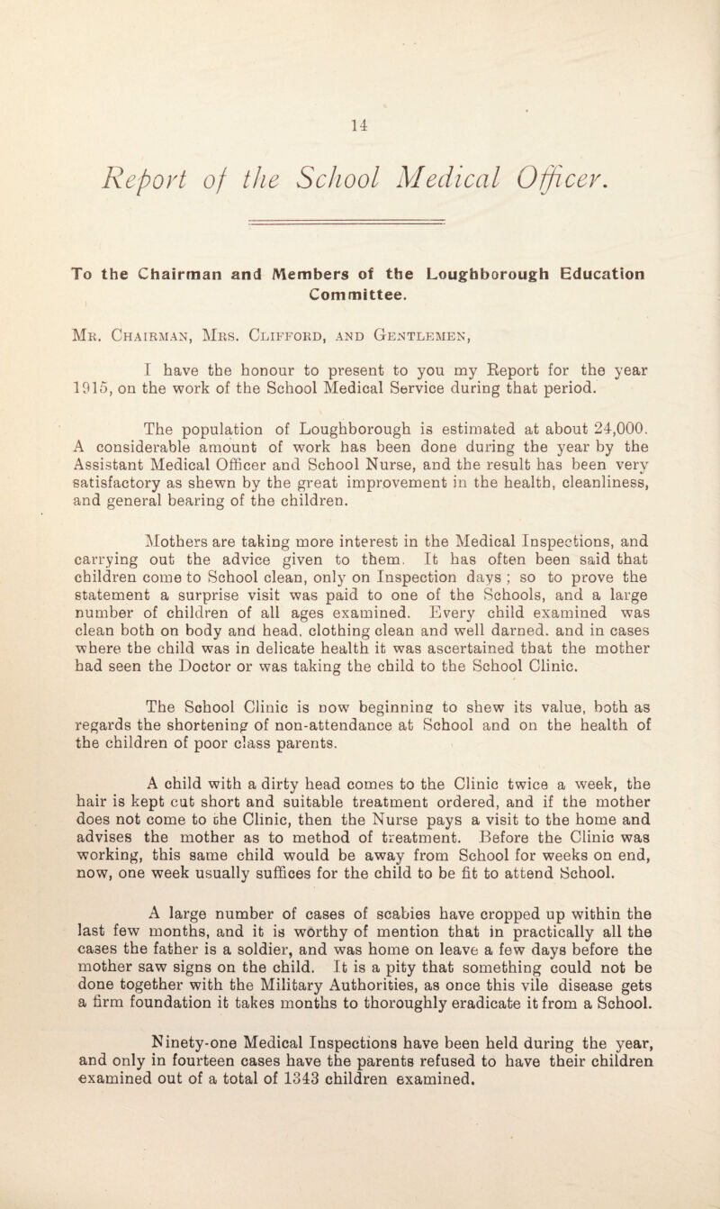 Report of the School Medical Officer. To the Chairman and Members of the Loughborough Education Committee. Mr. Chairman, Mrs. Clifford, and Gentlemen, I have the honour to present to you my Report for the year 1915, on the work of the School Medical Service during that period. The population of Loughborough is estimated at about 24,000. A considerable amount of work has been done during the year by the Assistant Medical Officer and School Nurse, and the result has been verv satisfactory as shewn by the great improvement in the health, cleanliness, and general bearing of the children. Mothers are taking more interest in the Medical Inspections, and carrying out the advice given to them. It has often been said that children come to School clean, only on Inspection days ; so to prove the statement a surprise visit was paid to one of the Schools, and a large number of children of all ages examined. Every child examined was clean both on body and head, clothing clean and well darned, and in cases where the child was in delicate health it was ascertained that the mother had seen the Doctor or was taking the child to the School Clinic. The School Clinic is now beginning to shew its value, both as regards the shortening of non-attendance at School and on the health of the children of poor class parents. A child with a dirty head comes to the Clinic twice a week, the hair is kept cut short and suitable treatment ordered, and if the mother does not come to che Clinic, then the Nurse pays a visit to the home and advises the mother as to method of treatment. Before the Clinic was working, this same child would be away from School for weeks on end, now, one week usually suffices for the child to be fit to attend School. A large number of cases of scabies have cropped up within the last few months, and it is worthy of mention that in practically all the cases the father is a soldier, and was home on leave a few days before the mother saw signs on the child. It is a pity that something could not be done together with the Military Authorities, as once this vile disease gets a firm foundation it takes months to thoroughly eradicate it from a School. Ninety-one Medical Inspections have been held during the year, and only in fourteen cases have the parents refused to have their children examined out of a total of 1343 children examined.