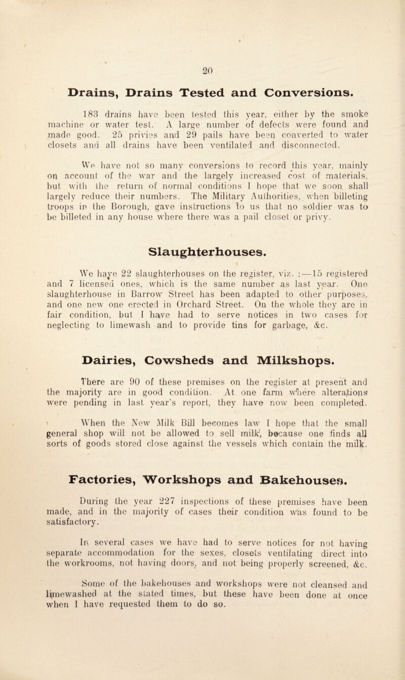 Drains, Drains Tested and Conversions. 183 drains have been tested this year, either by the smoke machine or water test. A large number of defects were found and made good. 25 privies and 29 pails have been converted to water closets and all drains have been ventilated and disconnected. We have not so many conversions to record this year, mainly on account of the war and the largely increased cost of materials, but with the return of normal conditions I hope that we soon shall largely reduce their numbers. The Military Authorities, when billeting troops in the Borough, gave instructions do us that no soldier was to be billeted in any house where there was a pail closet or privy. Slaughterhouses. We have 22 slaughterhouses on the register, viz. :—15 registered and 7 licensed ones, which is the same number as last year. One slaughterhouse in Barrow Street has been adapted to other purposes, and one new one erected in Orchard Street. On the whole they are in fair condition, but I have had to serve notices in two cases for neglecting to limewash and to provide tins for garbage, &c. Dairies, Cowsheds and Milkshops. There are 90 of these premises on the register at present and the majority are in good condition. At one farm where alterations were pending in last year’s report, they have now been completed. ^ When the New Milk Bill becomes law I hope that the small general shop will not be allowed to sell mihk, because one finds all sorts of goods stored close against the vessels which contain the milk. Factories, Workshops and Bakehouses. During the year 227 inspections of these premises have been made, and in the majority of cases their condition Was found to be satisfactory. In several cases we have had to serve notices for not having separate accommodation for the sexes, closets ventilating direct into the workrooms, not having doors, and not being properly screened, &c. Some of the bakehouses and workshops were not cleansed and lijmewashed at the stated times, but these have been done at once when I have requested them to do so.