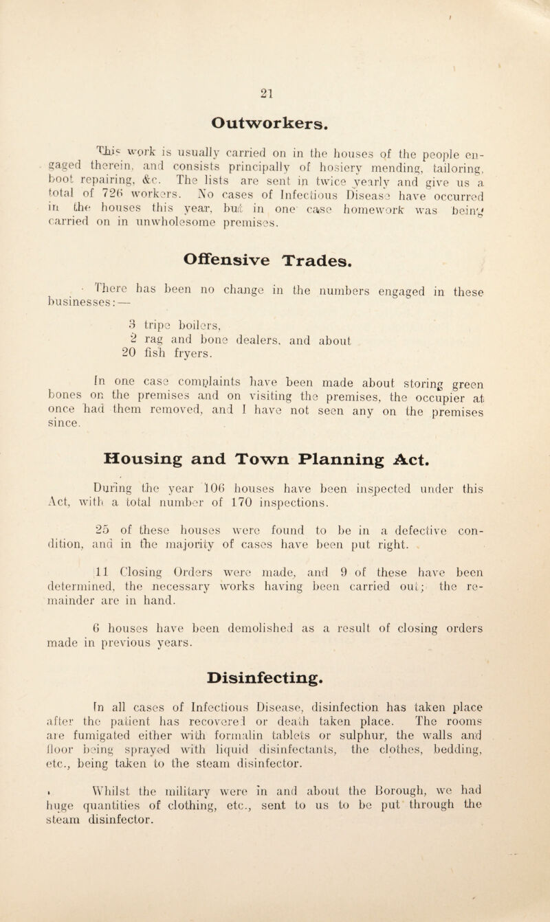 ; Outworkers. Ahic work is usually carried on in the houses of the people en¬ gaged therein, and consists principally of hosiery mending, tailoring, hoot repairing, &c. The lists are sent in twice yearly and give us a. total of 726 workers. No cases of Infectious Disease have occurred in the houses this year, but in one' case homework was being carried on in unwholesome premises. Offensive Trades. There has been no change in the numbers engaged in these businesses: — 3 tripe boilers, 2 rag and bone dealers, and about 20 fish fryers. In one case complaints have been made about storing green bones on the premises and on visiting the premises, the occupier at once had them removed, and I have not seen any on the premises since. Housing and Town Planning Act. During the year 106 houses have been inspected under this Act, with a total number of 170 inspections. 25 of these houses were found to be in a defective con¬ dition, and in the majority of cases have been put right. 11 Closing Orders were made, and 9 of these have been determined, the necessary works having been carried out; the re¬ mainder are in hand. 6 houses have been demolished as a result of closing orders made in previous years. Disinfecting. In all cases of Infectious Disease, disinfection has taken place after the patient has recovered or death taken place. The rooms are fumigated either with formalin tablets or sulphur, the walls and floor being sprayed with liquid disinfectants, the clothes, bedding, etc., being taken to the steam disinfector. . Whilst the military were In and about the Borough, we had huge quantities of clothing, etc., seat to us to be put through the steam disinfector.