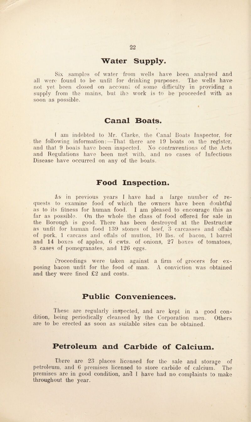 Water Supply, Six samples of water from wells have been analysed and all were found to be unfit for drinking purposes. The wells have not yet been closed on account of some difficulty in providing a supply from the mains, but the work is to be proceeded with as soon as possible. Canal Boats. a ( am indebted to Mr. Clarke, the Canal Boats Inspector, for the following information:—That there are 19 boats on the register, and that 9 boats have been inspected. No contraventions of the Acts and Regulations have been met with, and no cases of Infectious Disease have occurred on any of the boats. Food Inspection. As in previous years I have had a large number of re¬ quests to examine food of which the owners have been doubtful as to its fitness for human food. I am pleased to encourage this as far as possible. On the whole the class of food offered for sale in the Borough is good. There has been destroyed at the Destructor as unfit for human food 139 stones of beef, 3 carcasses and offals of pork, 1 carcass and offals of mutton, 10 lbs. of bacon, 1 barrel and 14 boxes of apples, 6 cwts. of onions, 27 boxes of tomatoes, 3 cases of pomegranates, and 126 eggs. Proceedings were taken against a firm of grocers for ex¬ posing bacon unfit for the food of man. A conviction was obtained and they were fined £2 and costs. Public Conveniences. These are regularly inspected, and are kept in a good con¬ dition, being periodically cleansed by the Corporation men. Others are to be erected as soon as suitable sites can be obtained. Petroleum and Carbide of Calcium. There are 23 places licensed for the sale and storage of petroleum, and 6 premises licensed to store carbide of calcium. The premises are in good condition, and I have had no complaints to make throughout the year.