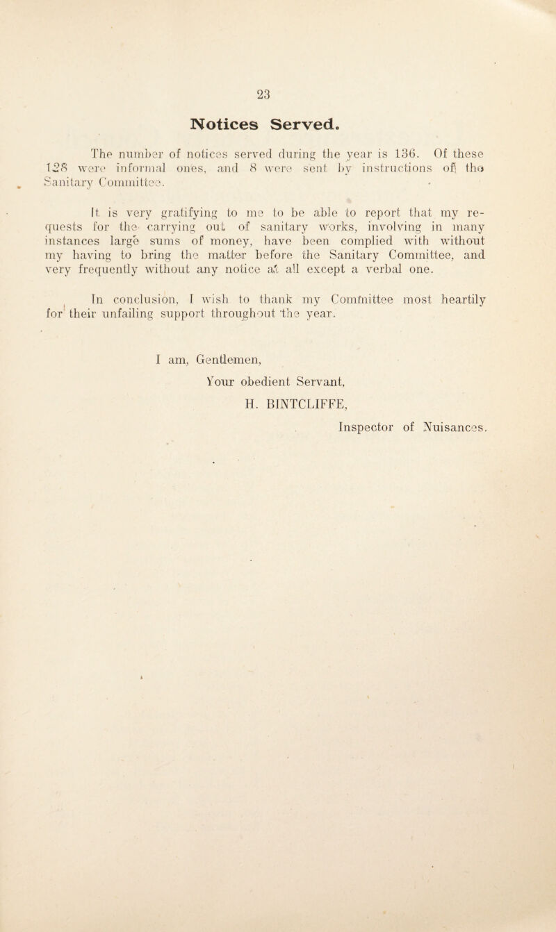 Notices Served. The number of notices served during the year is 136. Of these 128 were informal ones, and 8 were sent by instructions ofj tho Sanitary Committee. It. is very gratifying to me to be able to report that my re- cfuests for the- carrying out of sanitary works, involving in many instances large sums of money, have been complied with without my having to bring the matter before the Sanitary Committee, and very frequently without any notice aft all except a verbal one. In conclusion, I wish to thank my Committee most heartily for their unfailing support throughout 'the year. I am, Gentlemen, Y^our obedient Servant, H. BINTCLIFFE, Inspector of Nuisances, 2.