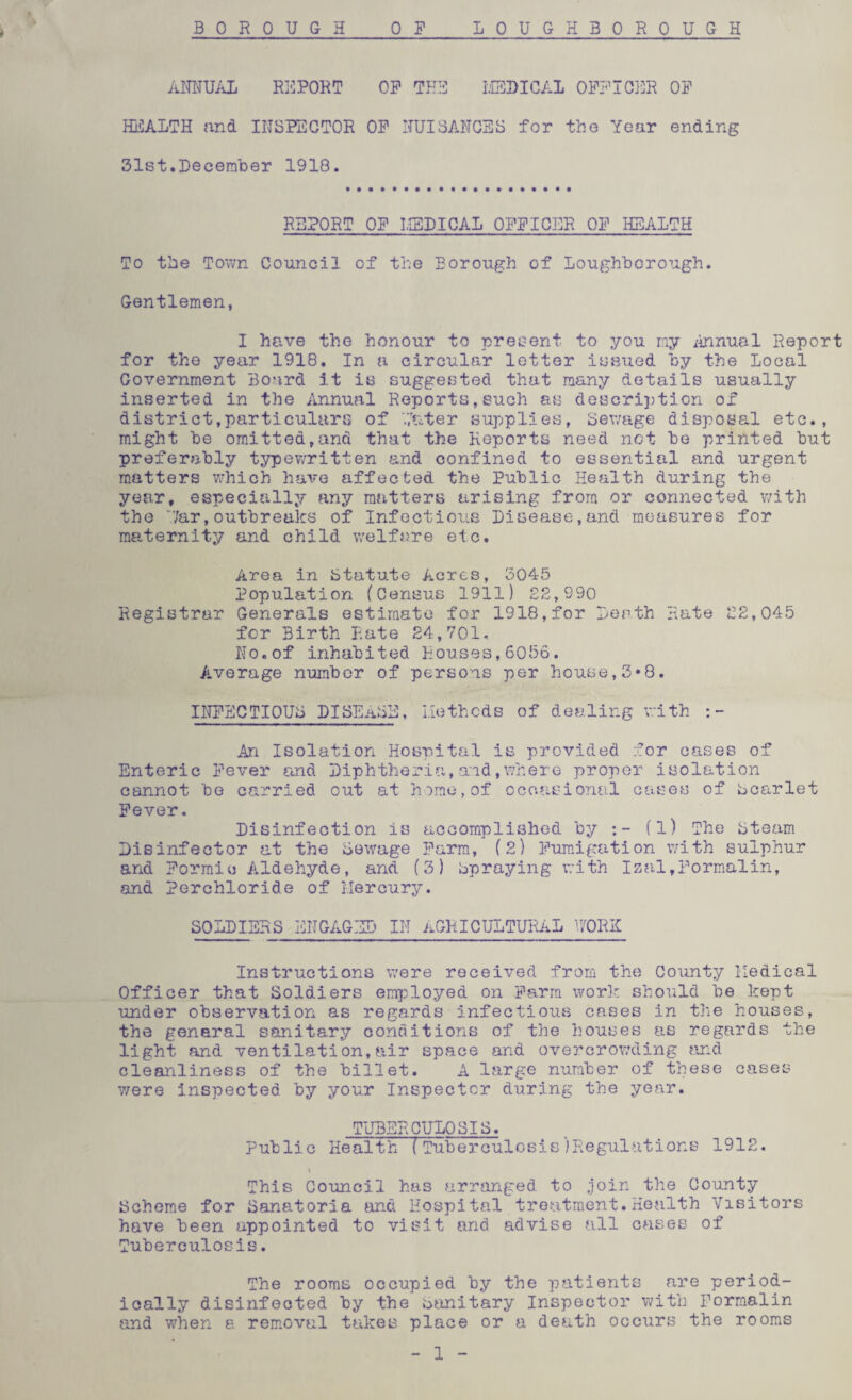 BOROUGH 0 F LOUGHBOROUGH ANNUAL REPORT OP THE MEDICAL OFFICER OP HEALTH and INSPECTOR OP NUISANCES for the Year ending 31st.December 1918. REPORT OP MEDICAL OFPIOEK OP HEALTH To the Town Council of the Borough of Loughborough. Gentlemen, I have the honour to present to you my Annual Report for the year 1918. In a circular letter issued by the Local Government Board it is suggested that many details usually inserted in the Annual Reports,such as description ox district,particulars of Pater supplies, Sewage disposal etc., might be omitted,and that the Reports need net be printed but preferably typewritten and confined to essential and urgent matters which have affected the Public Health during the year, especially any matters arising from or connected with the 7ar,outbreaks of Infectious Disease,and measures for maternity and child welfare etc. Area in Statute Acres, 3045 population (Census 1911) 22,990 Registrar Generals estimate for 1918,for Death Rate 22,045 for Birth Rate 24,701. No.of inhabited Houses,6056. Average number of persons per house,3*8. INFECTIOUS PISEaSE, Methods of dealing with An Isolation Hospital is provided for cases of Enteric Fever and Diphtheria,aid.where proper isolation cannot be carried out at home,of occasional cases of Scarlet Fever. Disinfection is accomplished by (1) The Steam Disinfector at the Sewage Farm, (2) Fumigation with sulphur and Formic Aldehyde, and (3) spraying with Isal,Formalin, and Perchloride of Mercury. SOLDIERS ENGAGED IN AGRICULTURAL WORK Instructions were received from the County Medical Officer that Soldiers employed on Farm work should be kept under observation as regards infectious cases in the houses, the general sanitary conditions of the houses as regards the light and ventilation,air space and overcrowding and cleanliness of the billet. A large number of these cases v/ere inspected by your Inspector during the year. TUBERCULOSIS. Public Health (Tuberculosis)Regulations 1912. \ This Council has arranged to join the County Scheme for Sanatoria and Hospital treatment.Health Visitors have been appointed to visit and advise all cases of Tuberculosis. The rooms occupied by the patients are period¬ ically disinfected by the Sanitary Inspector with Formalin and when a removal takes place or a death occurs the rooms 1