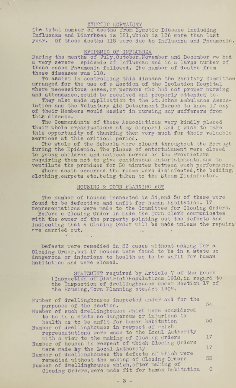 ZYMOTIC MORTALITY The total number of deaths from Zymotic Disease including Influenza and Diarrhoea is 181,which is 136 more than last year. Of these deaths 118 were due to Influenza and Pneumonia. EPIDEMIC OP INFLUENZA During the months of July, October,November and December we had a very severe epidemic of Influenza and in a large number of these cases Pneumonia followed. The number of deaths from these diseases was 118. To assist in controlling this disease the Sanitary Committee arranged for the use of a Section of the Isolation Hospital where necessitous cases, or persons who had not proper nursing and attendance,could be received and properly attended to- They also made application to the St.Johns Ambulance Assoc¬ iation and the Voluntary Aid Detachment Nurses to know if any of their Members would assist in nursing any sufferers from this disease. The Commandants of these Associations very kindly placed their whole organizations at my disposal and I wish to take this opportunity of thanking them very much for their valuable services at this critical period. The whole of the Schools were closed throughout the Borough during the Epidemic. The places of entertainment were closed to young children and notices served on the Proprietors requiring them not to give continuous entertainments,and to ventilate the premises for 30 minutes between each performance. Where death occurred the rooms were disinfected,the bedding, clothing,carpets etc.being taken to the bteum Disinfector. HOUSING & TOV/N PLANNING ACT The number of houses inspected is 54,and 50 of these were found to be defective and unfit for human habitation. 17 representations were made to the Committee for Closing Orders. Before a Closing Order is made the Town Clerk communicates with the owner of the property pointing out the defects and indicating that a Closing Order will be made unless the repairs «*re carried out. ' Defects were remedied in 33 cases without asking for a Closing Order,but 17 houses were found to be in a state so dangerous or injurious to health as to be unfit for human habitation and were closed. STATEMENT required by Article V of the House (Inspection of DistrictRegulations 1910,in regard to the Inspection of dwellinghouses under Section 17 of the Housing, Tov.n Planning etc.Act 1909. Number of dwellinghouses inspected under and for the purposes of the Section. Number of such dwellinghouses which were considered to be in a state so dangerous or injurious to health as to be unfit for human habitation Number of dwellinghouses in respect of which representations were made to the Local Authority with a view to the making of Closing Orders Number of houses in respect of which Closing Orders were made by the local Authority Number of dwellinghouses the defects of which were remedied without the making of Closing Orders Number of dwellinghouses which,after making of Closing Orders,wero made fit for human habitation 54 50 17 17 33 0 3