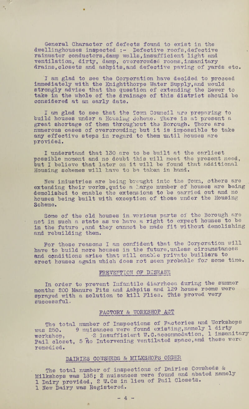 dwellinghouses inspected :- Defective roofs,defective rainwater conductors,damp walls,insufficient light and ventilation, dirty, damp, overcrowded rooms,insanitary drains,closets and ashpits,and defective paving of yards etc. I am glad to see the Corporation have decided to proceed immediately with the Knightthorpe Water Supply,and would strongly advise that the question of extending the Sewer to take in the whole of the drainage of this district should he considered at an early date. I am glad to see that the Town Council are preparing to build houses under a Housing Scheme, There is at present a great shortage of them throughout the Borough. There are numerous cases of overcrowding hut it is impossible to take any effective steps in regard to them until houses are provided. I understand that 130 are to be built at the earliest possible moment and no doubt this will meet the present need, but I believe that later on it will be found that additional Housing schemes will have to be taken in hand. New industries are being brought into the Town, others are extending their works,quite a large number of houses are being demolished to enable the extensions to be carried out and no houses being built with exception of those under the Housing Scheme. Some of the old houses in various parts of the Borough are not in such a state as we have a right to expect houses to be in the future ,and they cannot be made fit without demolishing and rebuilding them. For these reasons I am confident that the Corporation will have to build more houses in the future,unless circumstances and conditions arise that will enable private builders to erect houses again which does not seem probable for some time. PREVENTION OF DISEASE In order to prevent Infantile diarrhoea during the summer months 200 Manure Pits and Ashpits and 129 house rooms wore sprayed with a solution to kill Flies. This proved very successful^ FACTORY & WORKSHOP ACT The total number of Inspections of Factories and workshops was 250. 9 nuisances were found existing,namely 1 dirty, workshop, -2 Insufficient W.C.accommodation, 1 insanitary Pail closet, 5 ilo Intervening ventilated space,and these were remedied. DAIRIES CO'7 SHEDS & MILKS HOP 3 ORDER The total number of inspections of Dairies Cowsheds Sc Milkshops was 135; 2 nuisances were found and abated namely 1 Dairy provided, 2 17. Cs in lieu oi Pail Close to. 1 New Dairy was Registered. 4