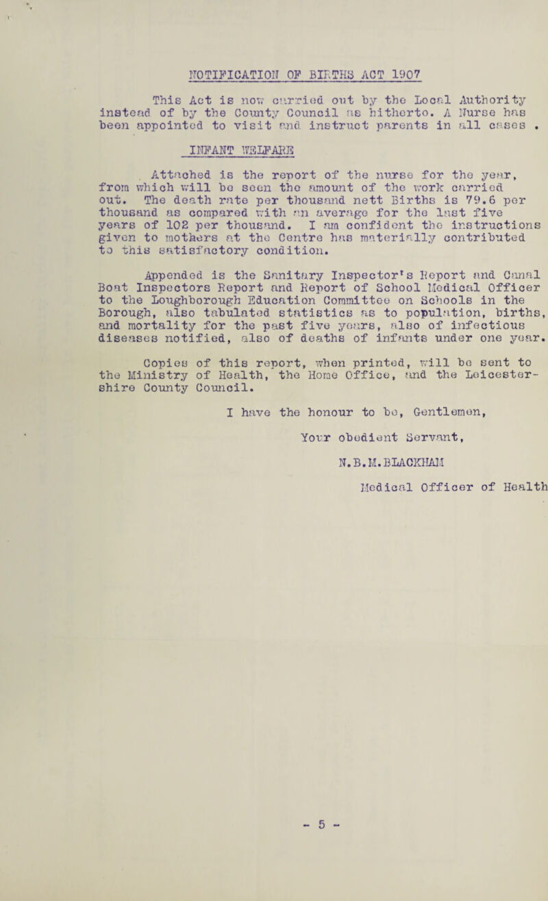NOTIFICATION OF BIRTHS ACT 1907 This Act is now curried out by the Local instead of by the County Council as hitherto. A been appointed to visit and instruct parents in Authority Nurse has all cases INFANT WELFARE Attached is the report of the nurse for the year, from which will be seen the amount of the work carried out. The death rate per thousand nett Births is 79.6 per thousand as compared with an average for the last five years of 102 per thousand. I am confident the instructions given to mothers at the Centre has materially contributed to this satisfactory condition. Appended is the Sanitary Inspectors Report and Canal Boat Inspectors Report and Report of School Medical Officer to the Loughborough Education Committee on Schools in the Borough, also tabulated statistics as to population, births, and mortality for the past five years, also of infectious diseases notified, also of deaths of infants under one year. Copies of this report, when printed, will be sent to the Ministry of Health, the Horae Office, and the Leicester¬ shire County Council. I have the honour to be, Gentlemen, Your obedient Servant, N.B.M.BLACKHAM Medical Officer of Health