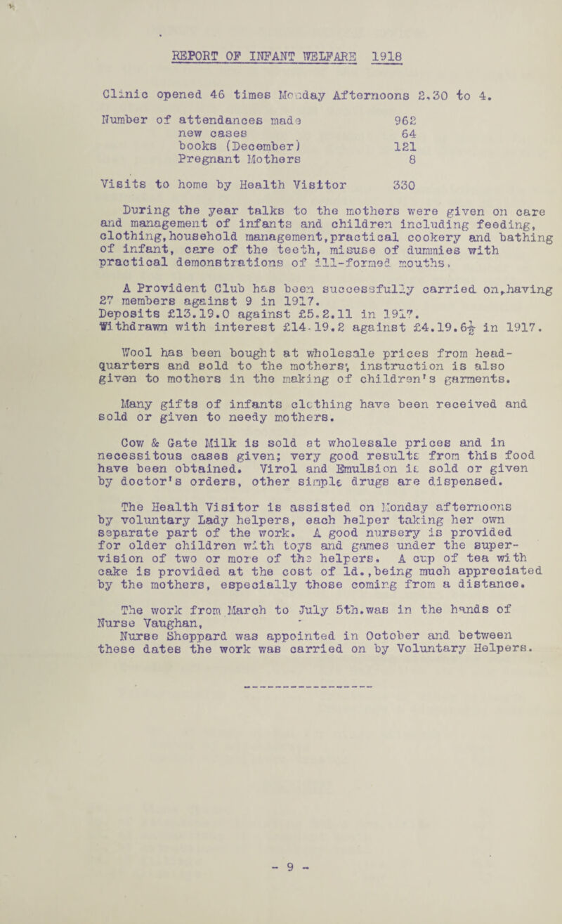 V REPORT OP INFANT WELFARE 1918 Clinic opened 46 times Monday Afternoons 2,30 to 4. Number of attendances made 962 new cases 64 books (December) 121 Pregnant Mothers 8 Visits to home by Health Visitor 330 During the year talks to the mothers were given on care and management of infants and children including feeding, clothing,household management,practical cookery and bathing of infant, care of the teeth, misuse of dummies with practical demonstrations of ill-formed mouths, A Provident Club has been successfully carried on^having 27 members against 9 in 1917, Deposits £13.19.0 against £5.2.11 in 1917. Withdrawn with interest £14-19.2 against £4.19.6|- in 1917. Wool has been bought at wholesale prices from head¬ quarters and sold to the mothers', instruction is also given to mothers in the making of children’s garments. Many gifts of infants clothing have been received and sold or given to needy mothers. Cow & Gate Milk is sold et wholesale prices and in necessitous cases given; very good results from this food have been obtained. Virol and Emulsion is sold or given by doctor’s orders, other simple drugs are dispensed. The Health Visitor is assisted on Monday afternoons by voluntary Lady helpers, each helper taking her own separate part of the work. A good nursery is provided for older children with toys and games under the super¬ vision of two or more of the helpers, A cup of tea with cake is provided at the cost of Id.,being much appreciated by the mothers, especially those coming from a distance. The work from March to -July 5th.was in the hands of Nurse Vaughan, Nurse Sheppard was appointed in October and between these dates the work was carried on by Voluntary Helpers.