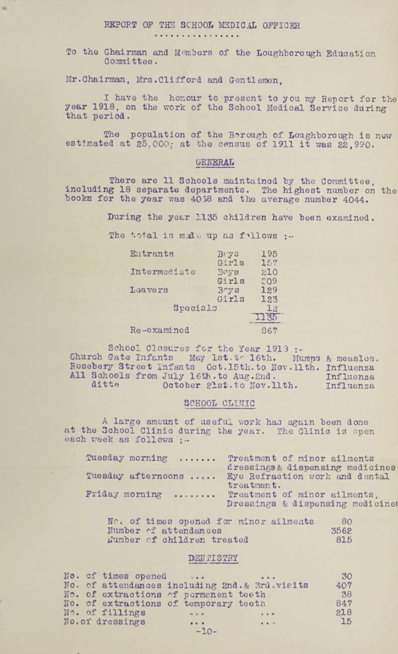REPORT OF THE SCHOOL MEDICAL OFFICER To the Chairman and Members of the Loughborough Education Committee. Mr.Chairman, Mrs.Clifford and Gentlemen, I have the honour to present to you my Report for the year 1918, on the work of the School Medical Service during that period. The population of the Borough of Loughborough is now estimated at 25.000: at the census of 1911 it was 22,990. GENERAL There are 11 Schools maintained by the Committee, including 18 separate departments. The highest number on the books for the year was 4038 and the average number 4044. During the year 1135 children have been examined. total is made up as fallows ;- Entrants Boys 195 Girls 157 Intermediate Boys 210 Girls 009 Leavers 3rys 129 Girls 123 Specials 12 1135“ * Re-examined 867 School Closures for the Year 1913 Church Gate Infants May lst.t*' 16th. Mumps & measles, Rosebery Street Infants Oct.15th.to Nov.11th. Influenza All Schools from July 16th.to Aug.2nd. Influenza dittr* October 2lst.to Hov.llth. Influenza SCHOOL CLINIC A large amount of useful work has again been done at the School Clinic during the year. The Clinic is onen each week as follows :~ Tuesday morning .. Treatment of minor ailments dressing3& dispensing medicines Tuesday afternoons ..... Eye Refraction work and dental treatment. Friday morning . Treatment of minor ailments, Dressings & dispensing medicines No * of times opened for minor ailments 80 Number ^-f attendances 3562 Number of children treated 815 DENTISTRY No. of times opened *.* „.. 30 No. of attendances including 2nd.& 3rd.visits 407 No. of extractions ^f permanent teeth 38 No. of extractions of temporary teeth 847 IJo. of fillings .... ... 218 No.of dressings ... ... 15 -10-