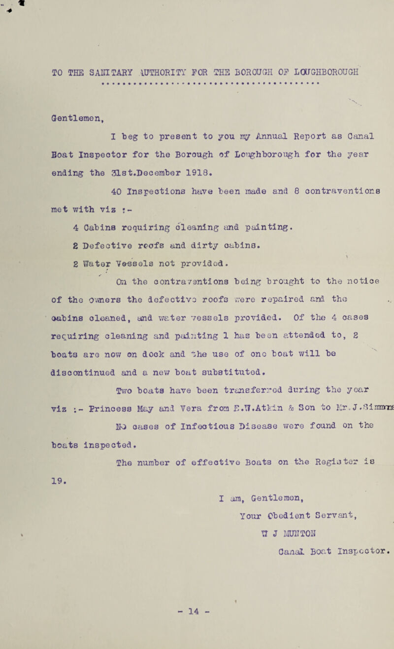 *1 TO THE SANITARY AUTHORITY FOR THE BOROUGH OF LOUGHBOROUGH % Gentlemen, I beg to present to you my Annual Report as Canal Boat Inspector for the Borough of Lough boro ugh for the year ending the 31st.December 1918, 40 Inspections have been made and 8 contraventions met with viz •- 4 Cabins requiring cleaning and painting. 2 Defective rcofs and dirty cabins. „ \ 2 Water Vessels not provided. On the contraventions being brought to the notice of the owners the defective roofs were repaired and the cabins cleaned, and water vessels provided. Of the 4 cases requiring cleaning and pointing 1 has been attended to, 2 boat3 are now on dock and the use of one boat will be discontinued and a new boat substituted. Two boats have been transferred during the year viz ;- Princess May and Vera from E.\7.Atkin h Son to Mr.J.Simons NO oases of Infectious Disease were found on the boats inspected. The number of effective Boat3 on the Register is 19. I am, Gentlemen, Your Obedient Servant, W J MUNT03J Canal Boat Inspector. f 14