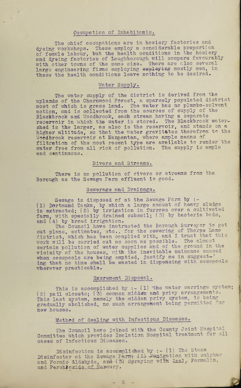 Occupation of InhaTpitants. The chief occupations are in hosiery factories and dyeing: v/orkshops. These employ a considerable proport: on of female labour, but the health conditions in the hosiery and dyeing factories of Loughborough vjill compare favourably with other tov/ns of the same size. There are also several largo engineering firms employing empleying mostly men, in these the health conditions leave nothing to be desired. V/ater Supply. The water supply of the district is derived from the uplands of the Gharnwood Forest, a sparsely populated district most of which is grass lE,nd. The water has no plumbo-solvent action, and is collected from the sources of supply of the Blackbrook and V/oodbrook, each stream having a separate reservoir in which the water is stored. The Blackbrook water¬ shed Is the larger, as also is the reservoir, and stands on a higher altitude, so that the water gravitates therefrom to the Woodbrook reservoir at Nanpantan, where ample means of filtration of the most recent type are available to render'the water free from all risk of pollution. The supply is ample and continuous. Rivers and Streams. There is no pollution of rivers or streams from the Borough as the Sewage Farm effluent is good. Sewerage and Drainage. Sewage is disposed of at the Sev/age Farm by (1) Dortmund Tanks, by which a large amount of heavy sludge is extracted; ( 2) by irrigation in furrov;s over a cultivated farm, with specially drained subsoil; (3) by bacteria beds, and (4) by broad irrigation. The Council have instructed the Borough Surveyor to get out plans, estimates, etc., for the sewering of Thorpe Lane^ district, v;hich has been complied with, and I trust that this \7ork will be carried out as soon as possible. The almost^ certain pollution of water supplies and of the^ground in the vicinity of the houses, with the inevitable nuisance caused when cesspools are being emptied, justify me in suggest.^'' ing that no time shall be wasted in dispensing with cesspools wherever practicable. Bxcrement Disposal. This is accomplished by (1) the v/ater carriage system; (2) pail closets; (3) common midd(^n-and privy arrangements. This last system, namely the midden privy system, is being gradually abolished, no such arrangement being permitted ^or new houses. Method of dealing with Infectious Diseases. The Council have joined with the County Joint Hospi .>aj. Committee which provides Isolation Hospital treatment for all cases of Infectious Diseases. Disinfection is accomplished by (1) The^Steam Disinfector at the Sewage Farm-: -(2)--Fumigation v/ith sulphur and Formic Aldehyde, and •( 34 Spraying with lz.aJ r Formalin, and Perch! arlde...CLf_12.aroury.