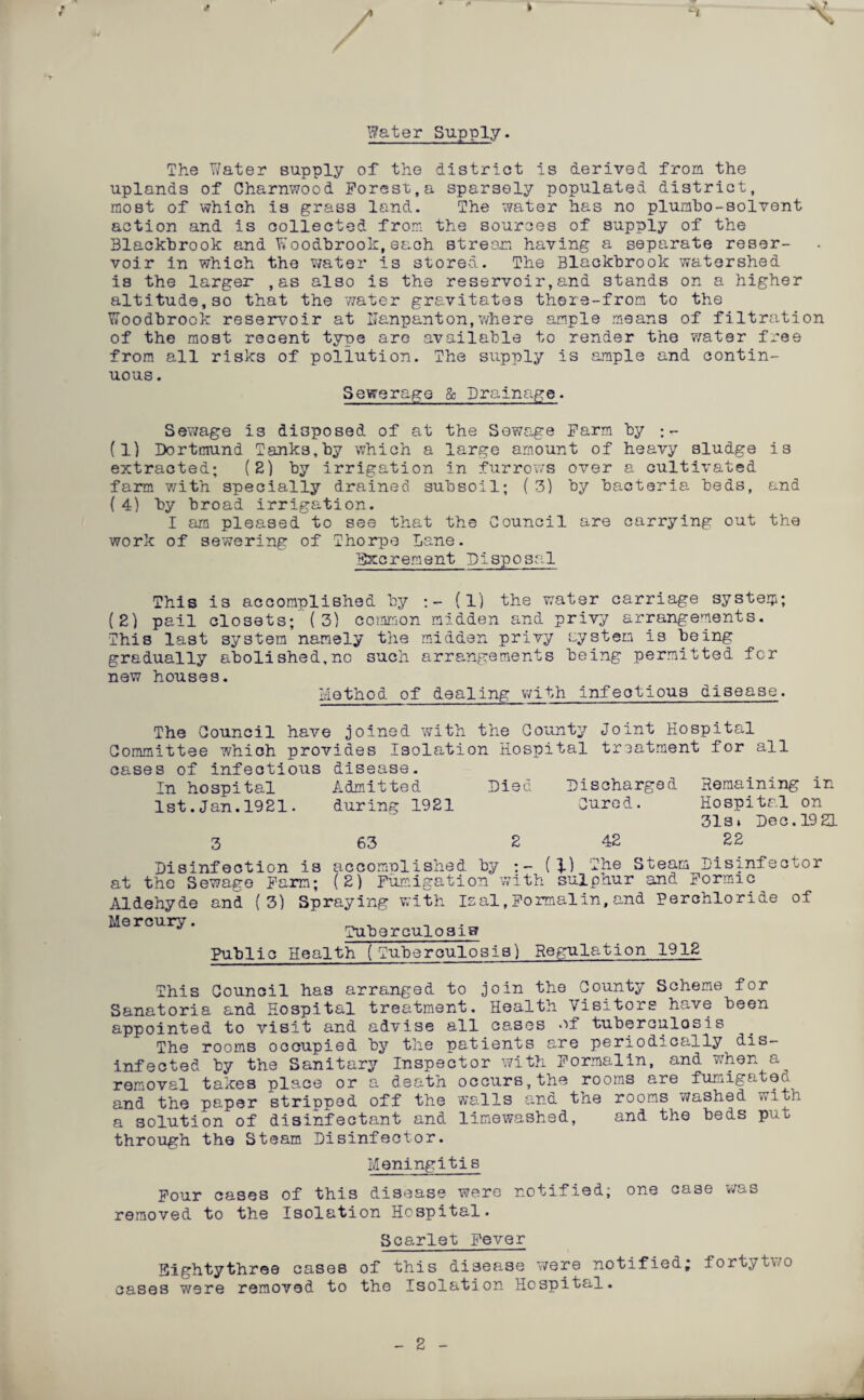 / i Water Supply. The Water supply of the district is derived from the uplands of Charnwood Forest,a sparsely populated district, most of which is grass land. The water has no plumbo-solvent action and is collected from the sources of supply of the Blackhrook and Woodbrook,each stream having a separate reser¬ voir in which the water is stored. The Blackhrook watershed is the larger ,as also is the reservoir,and stands on a higher altitude,so that the water gravitates there-from to the Woodbrook reservoir at Uanpanton,where ample means of filtration of the most recent type are available to render the water free from all risks of pollution. The supply is ample and contin¬ uous . Sewerage & Drainage. Sewage is disposed of at the Sewage Farm by (1) Dortmund Tanks.by which a large amount of heavy sludge is extracted; (2) by irrigation in furrows over a cultivated farm with specially drained subsoil; (3) by bacteria beds, and (4) by broad irrigation. I am pleased to see that the Council are carrying out the work of sewering of Thorpe Lane. Excrement Disposal This is accomplished by (1) the water carriage system; (2) pail closets; (3) common midden and privy arrangements. This last system namely the midden privy system is being gradually abolished,no such arrangements being permitted for new houses. Method of dealing with infectious disease. The Council have joined with the County Joint Hospital Committee which provides Isolation Hospital treatment for all cases of infectious In hospital disease. Admitted Died Discharged Remaining in 1st.Jan.1921. during 1921 Cured. Hospital on 3 63 2 42 31s» Dec. 19 21 22 Disinfection is accomulished by (\) The Steam Disinfector at the Sewage Farm; (2) Fumigation with sulphur and Formic Aldehyde and (3) Spraying with Isal,Formalin,and Perchloride of Mercury. Tuberculosis? Public Health (Tuberculosis) Regulation 1912 This Council has arranged to join the County Scheme for Sanatoria and Hospital treatment. Health Visitors have been appointed to visit and advise all cases or tuberculosis The rooms occupied by the patients are periodically dis¬ infected by the Sanitary Inspector with Formalin, and when a removal takes place or a death occurs, the rooms are fumigateo. and the paper stripped off the walls and the rooms washed with a solution of disinfectant and limewashed, and the beds put through the Steam Disinfector. Meningitis Four cases of this disease were notified; one case was removed to the Isolation Hospital. Scarlet Fever Eightythree cases of this disease were notified; fortytwo cases were removed to the Isolation Hospital. 2