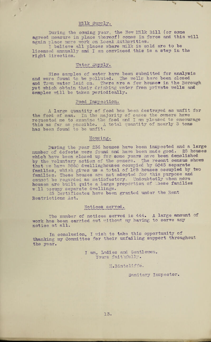 Milk Supply. f During the coming year, the Now Milk Bill (or some agreed measure in place thereof) comes in force and this will again place more work on local Authorities* I believe all places where milk is sold are to be licensed annually ana I am convinced this is a step in the right direction* Mater Supply. Nine samples of water have been submitted for analysis and were found to be polluted* The wells have been closed and Town water laid on* There are a few houses in the Borough yet which obtain their drinking water from private wells and samples will be taken periodically* Mood Inspection* A large quantity of food has been destroyed as unfit for the food of man* In the majority of cases the or/ners have requested me to examine the food and I am pleased to encourage this as far as possible. A total quantity of nearly 3 tons has been found to be unfit. Housing. During the year 236 houses have been inspected and a large number of defects were found and have been made good. 25 houses which have been closed up for some years have been demolished b;/ the voluntary action of the owners. The recent census shows that ve have 5860 dwellinghouses occupied by 6045 separate families2 which gives us a total of 185 houses occupied by two families. These houses are not adapted for this purpose and cannot be regarded as satisfactory* Undoubtedly when more houses are built quite a large proportion of these families w'.ll occupy separate dwellings. 25 Certificates have been granted under the Kent Restrictions Act. Notices served. The number of notices served is 444. A large amount of work has been carried out without my having to serve any notice at all. In conclusion, I wish to take this opportunity of thanking my Committee for their unfailing support throughout the year. I am. Ladies and Gentlemen, Yours faithfully. H.Bintcliffe. Sanitary Inspector. 13.