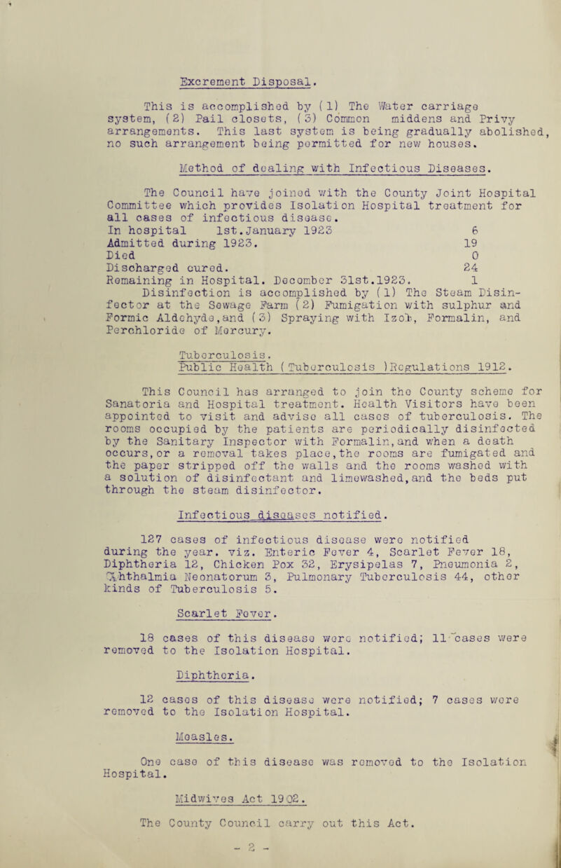 Excrement Disposal. This is accomplished by (1) The Water carriage system, (2) Pail closets, (5) Common middens and Privy arrangements. This last system is being gradually abolished, no such arrangement being permitted for new houses. Method of dealing with Infectious Piseases. The Council have joined with the County Joint Hospital Committee which provides Isolation Hospital treatment for all cases of infectious disease. In hospital 1st.January 1922 6 Admitted during 1923. 19 Pied 0 Pischarged cured. 24 Remaining in Hospital. Pecomber 31st.1923. 1 Pisinfection is accomplished by (1) The Steam Pisin- fector at the Sewage Harm (2) Fumigation v/ith sulphur and Formic Aldehyde,and (3) Spraying with Izol, Formalin, and Perchloride of Mercury. Tuberculosis. 'Public Health (Tuberculosis )Rcgulations 1912. This Council has arranged to join the County scheme for Sanatoria and Hospital treatment. Health Visitors have been appointed to visit and advise all cases of tuberculosis. The rooms occupied by the patients are periodically disinfected by the Sanitary Inspector v/ith Formalin, and whan a death occurs,or a removal takes place,the rooms are fumigated and the paper stripped off the walls and the rooms washed with a solution of disinfectant and limewashed,and the beds put through the steam disinfector. Infectious diseases notified. 127 cases of infectious disease were notified during the year. viz. Enteric Fever 4, Scarlet Fever 18, Piphtheria 12, Chicken Pox 32, Erysipelas 7, Pneumonia 2, Xhthalmia Neonatorum 3, Pulmonary Tuberculosis 44, other kinds of Tuberculosis 5. Scarlet Fever. 18 cases of this disease were notified; 11 “cases were removed to the Isolation Hospital. Piphtheria. 12 cases of this disease were notified; 7 cases wore removed to the Isolation Hospital. Measles. One caso of this disease was romovod to the Isolation Hospital. Midwives Act 1902. The County Council carry out this Act. 2