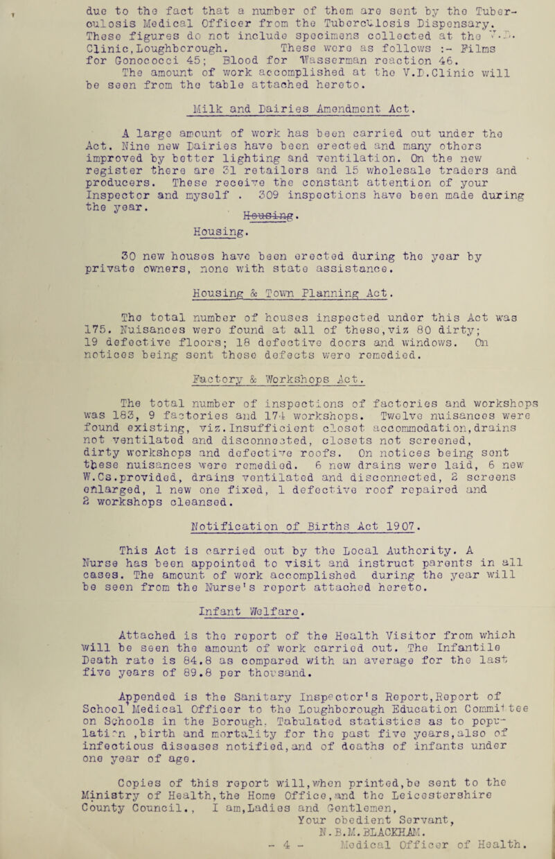 due to the fact that a number of thorn are sont by tho Tuber- oulosis Modical Officer from the TuborcVlosis Dispensary. These figures do not include specimens collected at the Clinic,Loughborough. These were as follows Films for Gonococci 45; Blood for TYasserman reaction 46. The amount of work accomplished at tho V.D.Clinic will be seen from the table attached hereto. Milk and Dairies Amendment. Act. A large amount of work has been carried out under tho Act. Nine new Dairies have been erected and many others improved by better lighting and ventilation. On the new register there are 51 retailors and 15 wholesale traders and producers. These receive the constant attention of your Inspector and myself . 509 inspections have been made during the year. Hous4ng. Housing. 50 new houses have been erected during the year by private owners, none with state assistance. Housing & Town Planning Act. Tho total number of houses inspected under this Act was 175. Nuisances were found at all of these,viz 80 dirty; 19 defective floors; 18 defective doors and windows. On notices being sent those defects were remedied. Factory & Workshops Act. The total number of inspections of factories and workshops was 183, 9 factories and 174 workshops. Twelve nuisancos were found existing, viz.Insufficient closet accommodation,drains not ventilated and disconnected, closets not screened, dirty workshops and defective roofs. On notices being sont these nuisances were remedied. 6 new drains were laid, 6 new W.Cs.provided, drains ventilated and disconnected, 2 screens enlarged, 1 new one fixed, 1 defective roof repaired and 2 workshops cleansed. Notification of Births Act 1907. This Act is carried out by the Local Authority. A Nurse has been appointed to visit and instruct parents in all cases. The amount of work accomplished during the year will be seen from the Nurse1s report attached hereto. Inf ant We 1f ar e. Attached is tho report of the Health Visitor from which will be seen the amount of work carried out. The Infantile Death rate is 84.8 as compared with an average for tho last five years of 89.8 per thousand. Appended is the Sanitary Inspector's Report,Report of School Medical Officer to the Loughborough Education Commit tee on Schools in the Borough. Tabulated statistics as to popu¬ lation ,birth and mortality for tho past five yoars,also of infectious diseases notified,and of deaths of infants under one year of ago. Copies of this report will,when printed,bo sent to the Ministry of Health,the Home Office,and the Leicestershire County Council., I am,Ladies and Gentlemen, Your obedient Servant, N.B.M.BLACKHAM. Medical Officer of Health. 4