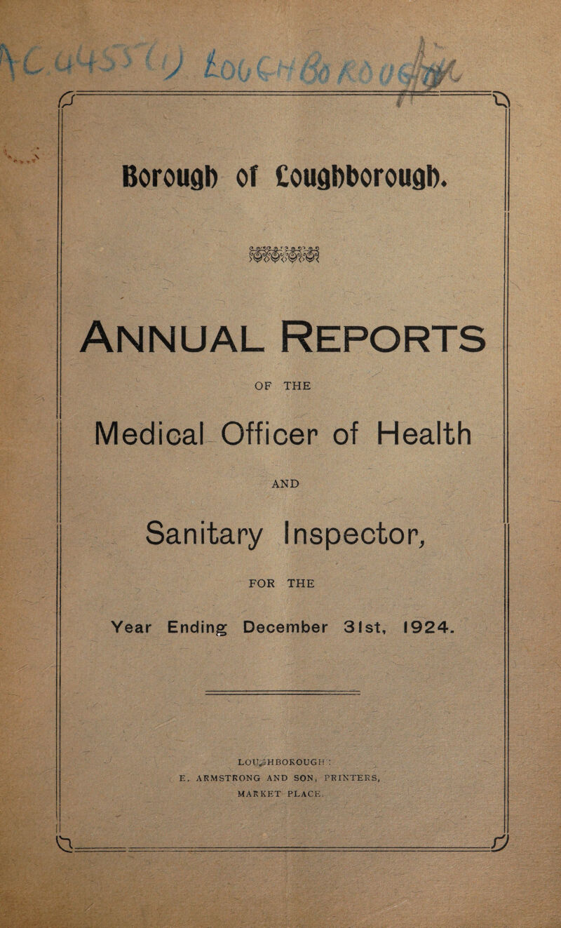 o -^ Borough or Cougbborougb. Annual Reports OF THE Medical Officer of Health AND Sanitary Inspector, FOR THE Year Ending December 3!st, 1924. LOUGHBOROUGH: E. ARMSTRONG AND SON, PRINTERS, MARKET PLACE.