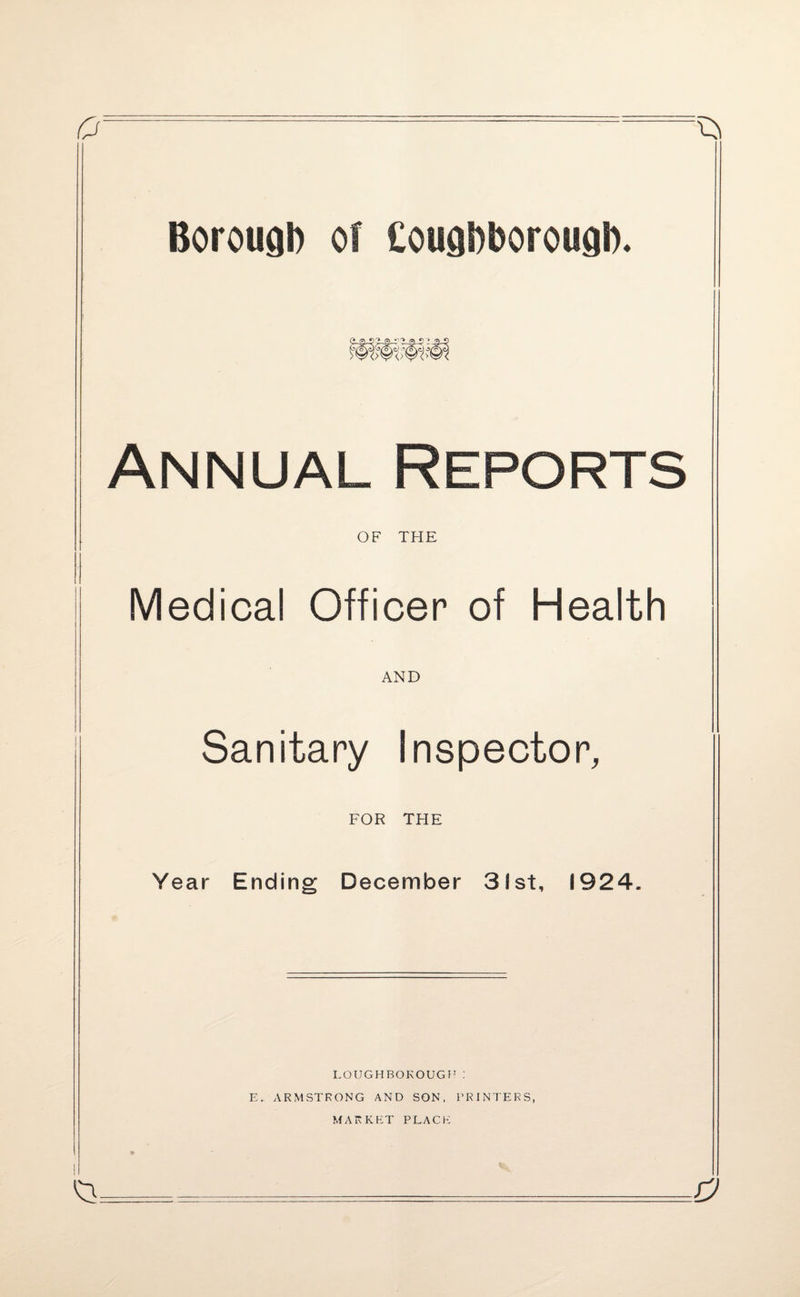£/: Borough of Coughborough. p 'J .- 'i 0<} > -a Annual Reports OF THE Medical Officer of Health AND Sanitary Inspector, FOR THE Year Ending December 3!st, 1924 a LOUGHBOROUGH: E. ARMSTRONG AND SON, PRINTERS, MARKET PLACE