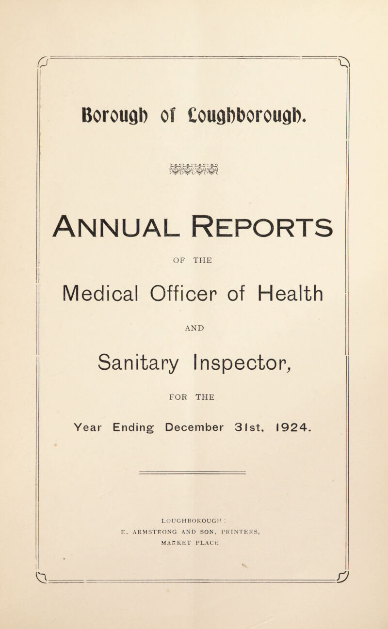 £/: Borough of Coughborough. p 'J .- 'i 0<} > -a Annual Reports OF THE Medical Officer of Health AND Sanitary Inspector, FOR THE Year Ending December 3!st, 1924 a LOUGHBOROUGH: E. ARMSTRONG AND SON, PRINTERS, MARKET PLACE