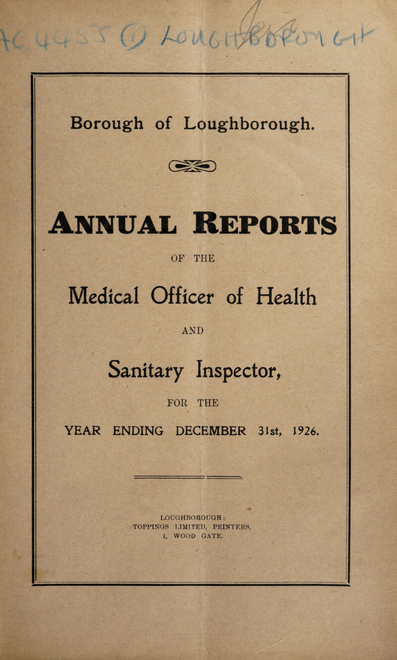 Annual Reports OF THE Medical Officer of Health AND Sanitary Inspector, FOR THE YEAR ENDING DECEMBER 31st, 1926. LOUGHBOROUGH; TOPPINGS LIMITED, PRINTERS.