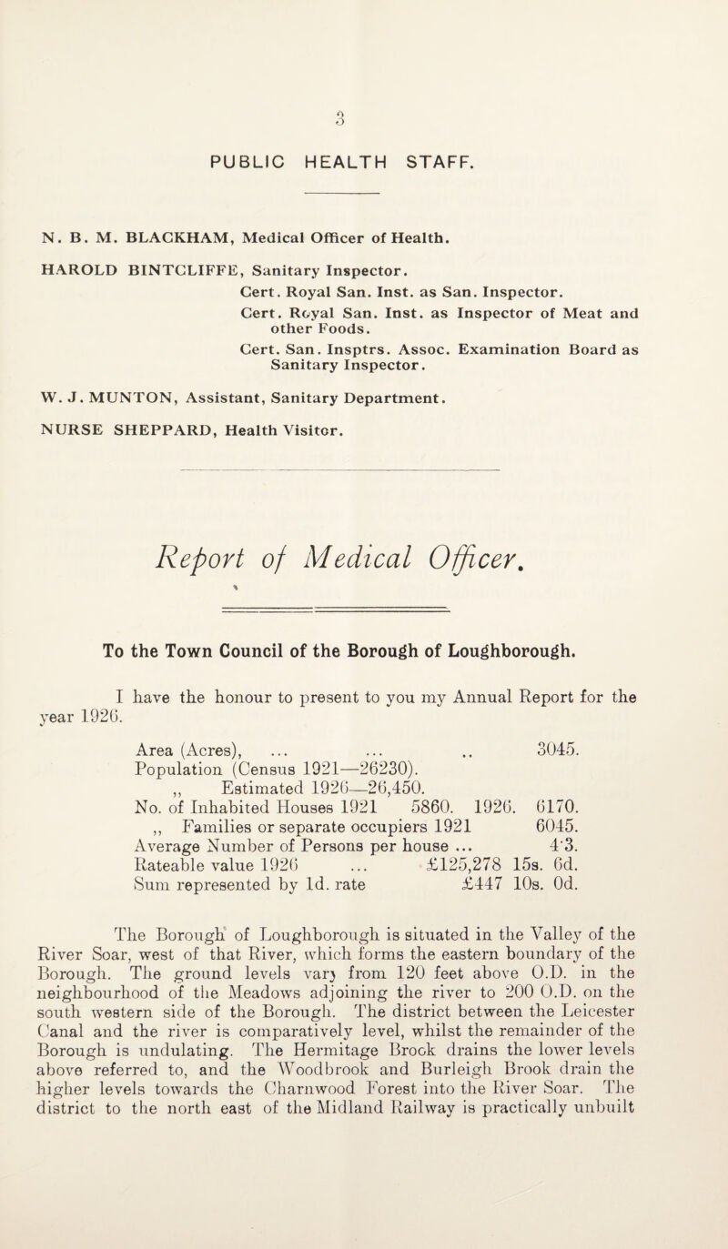 PUBLIC HEALTH STAFF. N. B. M. BLACKHAM, Medical Officer of Health. HAROLD BINTCLIFFE, Sanitary Inspector. Cert. Royal San. Inst, as San. Inspector. Cert. Royal San. Inst, as Inspector of Meat and other Foods. Cert. San. Insptrs. Assoc. Examination Board as Sanitary Inspector. W. J. MUNTON, Assistant, Sanitary Department. NURSE SHEPPARD, Health Visitor. Report of Medical Officer. * To the Town Council of the Borough of Loughborough. I have the honour to present to you my Annual Report for the year 192G. Area (Acres), ... ... .. 3045. Population (Census 1921—26230). „ Estimated 1926—26,450. No. of Inhabited Houses 1921 5860. 1926. 6170. ,, Families or separate occupiers 1921 6045. Average Number of Persons per house ... 4‘3. Rateable value 1926 ... £125,278 15s. 6d. Sum represented by Id. rate £447 10s. Od. The Borough of Loughborough is situated in the Valley of the River Soar, west of that River, which forms the eastern boundary of the Borough. The ground levels var) from 120 feet above O.D. in the neighbourhood of the Meadows adjoining the river to 200 O.D. on the south western side of the Borough. The district between the Leicester Canal and the river is comparatively level, whilst the remainder of the Borough is undulating. The Hermitage Brook drains the lower levels above referred to, and the Woodbrook and Burleigh Brook drain the higher levels towards the Charnwood Forest into the River Soar. The district to the north east of the Midland Railway is practically unbuilt