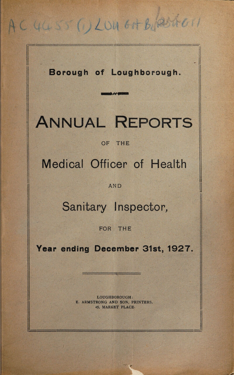 Annual Reports OF THE Medical Officer of Health AND Sanitary Inspector, FOR THE Year ending December 31st, 1927. LOUGHBOROUGH: E. ARMSTRONG AND SON. PRINTERS, 45, MARKET PLACE.
