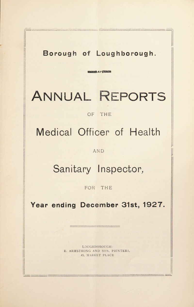 Borough of Loughborough. WMK8&41 J Annual Reports OF THE Medical Officer of Health AND Sanitary Inspector, || FOR THE Year ending December 31st, 1927. LOUGHBOROUGH: E. ARMSTRONG AND SON, PRINTERS, 45, MARKET PLACE