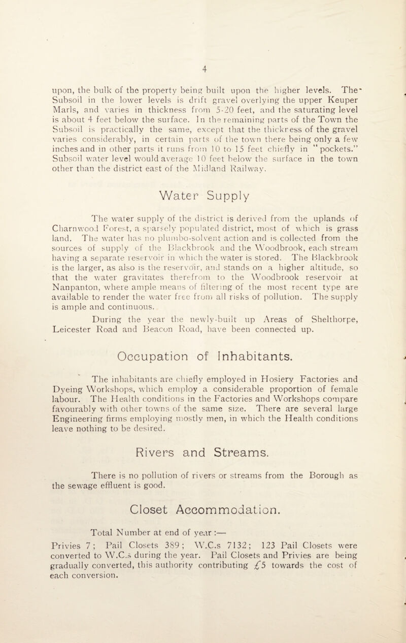 upon, the bulk of the property being built upon the higher levels. The Subsoil in the lower levels is drift gravel overlying the upper Keuper Marls, and varies in thickness from 5-20 feet, and the saturating level is about 4 feet below the surface. In the remaining parts of the Town the Subsoil is practically the same, except that the thickress of the gravel varies considerably, in certain parts of the town there being only a few inches and in other parts it runs from 1 0 to 15 feet chiefly in “pockets.” Subsoil water level would average 10 feet below the surface in the town other than the district east of the Midland Railway. Water Supply The water supply of the district is derived from the uplands of Charnwood Forest, a sparsely populated district, most of which is grass land. The water has no plumbo-solvent action and is collected from the sources of supply of the Blackbrook and the Woodbrook, each stream having a separate reservoir in which the water is stored. The Blackbrook is the larger, as also is the reservoir, and stands on a higher altitude, so that the water gravitates therefrom to the Woodbrook reservoir at Nanpanton, where ample means of filtering of the most recent type are available to render the water free from all risks of pollution. The supply is ample and continuous. During the year the newly-built up Areas of Shelthorpe, Leicester Road and Beacon Road, have been connected up. Occupation of Inhabitants. The inhabitants are chiefly employed in Hosiery Factories and Dyeing Workshops, which employ a considerable proportion of female labour. The Health conditions in the Factories and Workshops compare favourably with other towns of the same size. There are several large Engineering firms employing mostly men, in which the Health conditions leave nothing to be desired. Rivers and Streams. There is no pollution of rivers or streams from the Borough as the sewage effluent is good. Closet Accommodation. Total Number at end of year :— Privies 7; Pail Closets 389; W.C.s 7132; 123 Pail Closets were converted to W.C.s during the year. Pail Closets and Privies are being gradually converted, this authority contributing £5 towards the cost of each conversion. «